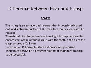 Difference between I-bar and I-clasp
I-CLASP
The I-clasp is an extracoronal retainer that is occasionally used
on the distobuccal surface of the maxillary canines for aesthetic
reasons .
There is definite danger involved in using this clasp because the
only contact of the retentive clasp with the tooth is the tip of the
clasp, an area of 2-3 mm.
Encirclement & horizontal stabilization are compromised.
There must always be a posterior abutment tooth for this clasp
to be successful.
 