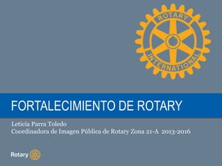FORTALECIMIENTO DE ROTARY 
Leticia Parra Toledo 
Coordinadora de Imagen Pública de Rotary Zona 21-A 2013-2016 
 