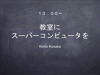 教室に
スーパーコンピュータを
Kimio Kosaka
１３：００〜
 