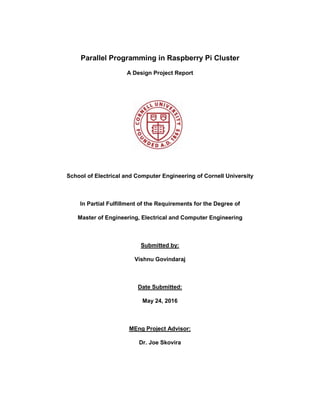 Parallel Programming in Raspberry Pi Cluster
A Design Project Report
School of Electrical and Computer Engineering of Cornell University
In Partial Fulfillment of the Requirements for the Degree of
Master of Engineering, Electrical and Computer Engineering
Submitted by:
Vishnu Govindaraj
Date Submitted:
May 24, 2016
MEng Project Advisor:
Dr. Joe Skovira
 