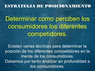 ESTRATEGIA DE POSICIONAMIENTO
Determinar como perciben los
consumidores los diferentes
competidores.
Existen varias técnicas para determinar la
posición de los diferentes competidores en la
mente de los consumidores.
Debemos por tanto analizar en profundidad a
los consumidores.
 