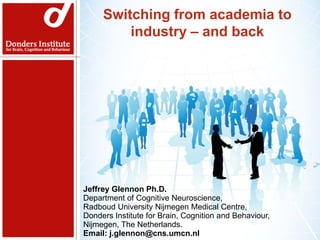 Switching from academia to
         industry – and back



                     Networking



Jeffrey Glennon Ph.D.
Assistant Professor,
Department of Cognitive Neuroscience,
Radboud University Nijmegen Medical Centre,
Donders Institute for Brain, Cognition and Behaviour,
Jeffrey Glennon Ph.D.
Nijmegen, The Cognitive Neuroscience,
Department of Netherlands
Radboud University Nijmegen Medical Centre,
Donders Institute for Brain, Cognition and Behaviour,
Nijmegen, The Netherlands.
Email: j.glennon@cns.umcn.nl
 