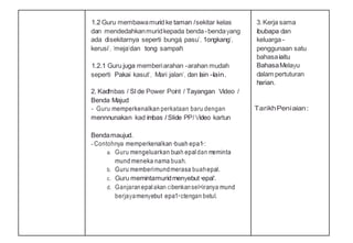 1.2 Guru membawamurid ke taman Isekitar kelas
dan mendedahkanmuridkepada benda-bendayang
ada disekitarnya seperti bunga', pasu', 1ongkang',
kerusi', 'meja'dan tong sampah'.
1.2.1 Guru juga memberiarahan -arahan mudah
seperti Pakai kasut', Mari jalan', dan lain -lain.
2. Kadlmbas I Sl de Power Point I Tayangan Video I
Benda Majud
- Guru memperkenalkan perkataan baru dengan
mennnunakan kad imbas I Slide PPI Video kartun
Bendamaujud.
- Contohnya memperkenalkan•buah epa1•:
a. Guru mengeluarkan buah epaldan meminta
mund meneka nama buah.
b. Guru memberimundmerasa buahepal.
c. Guru memintamuridmenyebut•epal'.
d. Ganjaranepalakan cibenkansel<iranya mund
berjayamenyebut epa1•ctengan betul.
3.Kerja sama
ibubapa dan
keluarga -
penggunaan satu
bahasaiaitu
BahasaMelayu
dalam pertuturan
harian.
TarikhPeniaian:
 