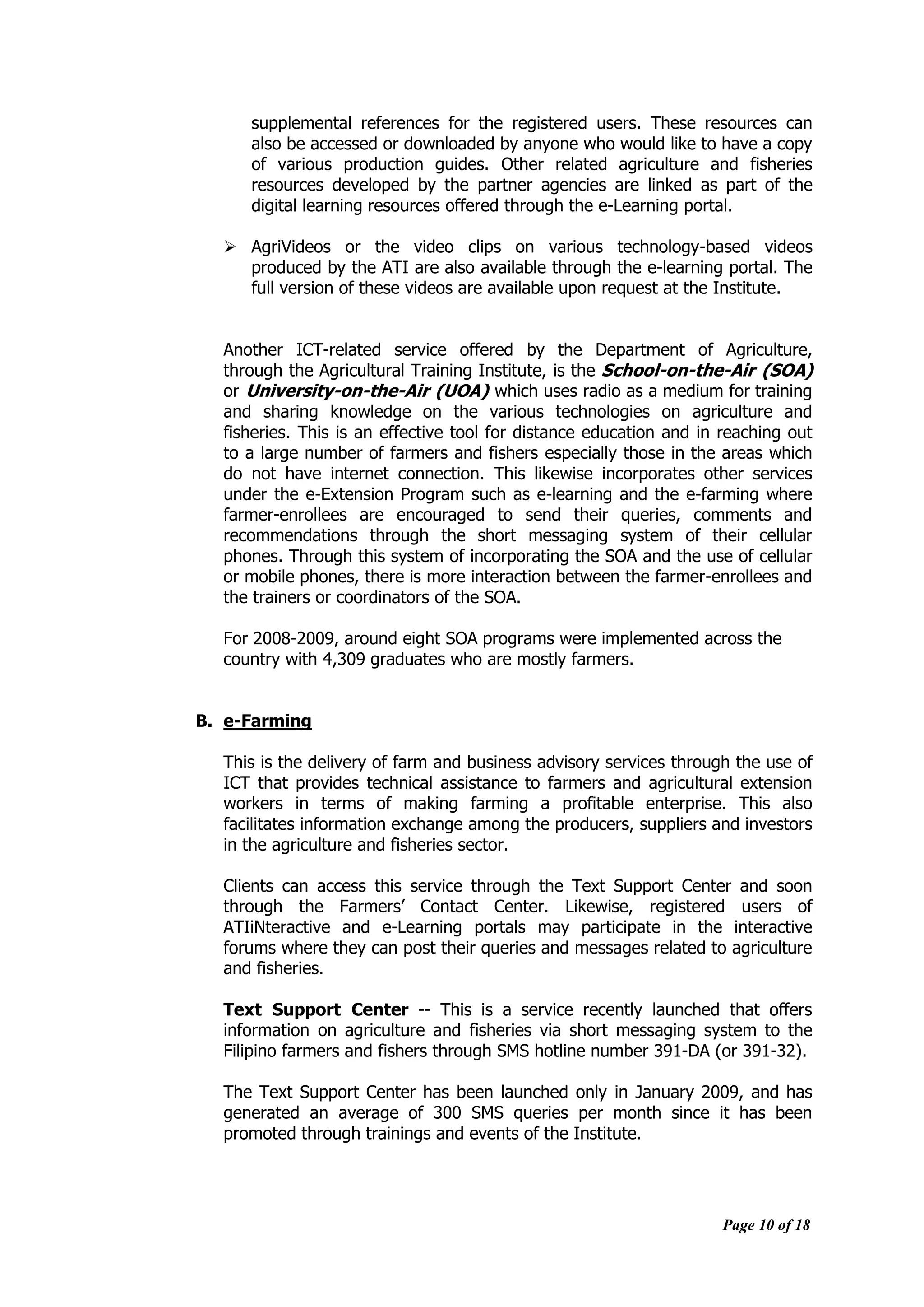 Page 10 of 18
supplemental references for the registered users. These resources can
also be accessed or downloaded by anyone who would like to have a copy
of various production guides. Other related agriculture and fisheries
resources developed by the partner agencies are linked as part of the
digital learning resources offered through the e-Learning portal.
 AgriVideos or the video clips on various technology-based videos
produced by the ATI are also available through the e-learning portal. The
full version of these videos are available upon request at the Institute.
Another ICT-related service offered by the Department of Agriculture,
through the Agricultural Training Institute, is the School-on-the-Air (SOA)
or University-on-the-Air (UOA) which uses radio as a medium for training
and sharing knowledge on the various technologies on agriculture and
fisheries. This is an effective tool for distance education and in reaching out
to a large number of farmers and fishers especially those in the areas which
do not have internet connection. This likewise incorporates other services
under the e-Extension Program such as e-learning and the e-farming where
farmer-enrollees are encouraged to send their queries, comments and
recommendations through the short messaging system of their cellular
phones. Through this system of incorporating the SOA and the use of cellular
or mobile phones, there is more interaction between the farmer-enrollees and
the trainers or coordinators of the SOA.
For 2008-2009, around eight SOA programs were implemented across the
country with 4,309 graduates who are mostly farmers.
B. e-Farming
This is the delivery of farm and business advisory services through the use of
ICT that provides technical assistance to farmers and agricultural extension
workers in terms of making farming a profitable enterprise. This also
facilitates information exchange among the producers, suppliers and investors
in the agriculture and fisheries sector.
Clients can access this service through the Text Support Center and soon
through the Farmers‟ Contact Center. Likewise, registered users of
ATIiNteractive and e-Learning portals may participate in the interactive
forums where they can post their queries and messages related to agriculture
and fisheries.
Text Support Center -- This is a service recently launched that offers
information on agriculture and fisheries via short messaging system to the
Filipino farmers and fishers through SMS hotline number 391-DA (or 391-32).
The Text Support Center has been launched only in January 2009, and has
generated an average of 300 SMS queries per month since it has been
promoted through trainings and events of the Institute.
 