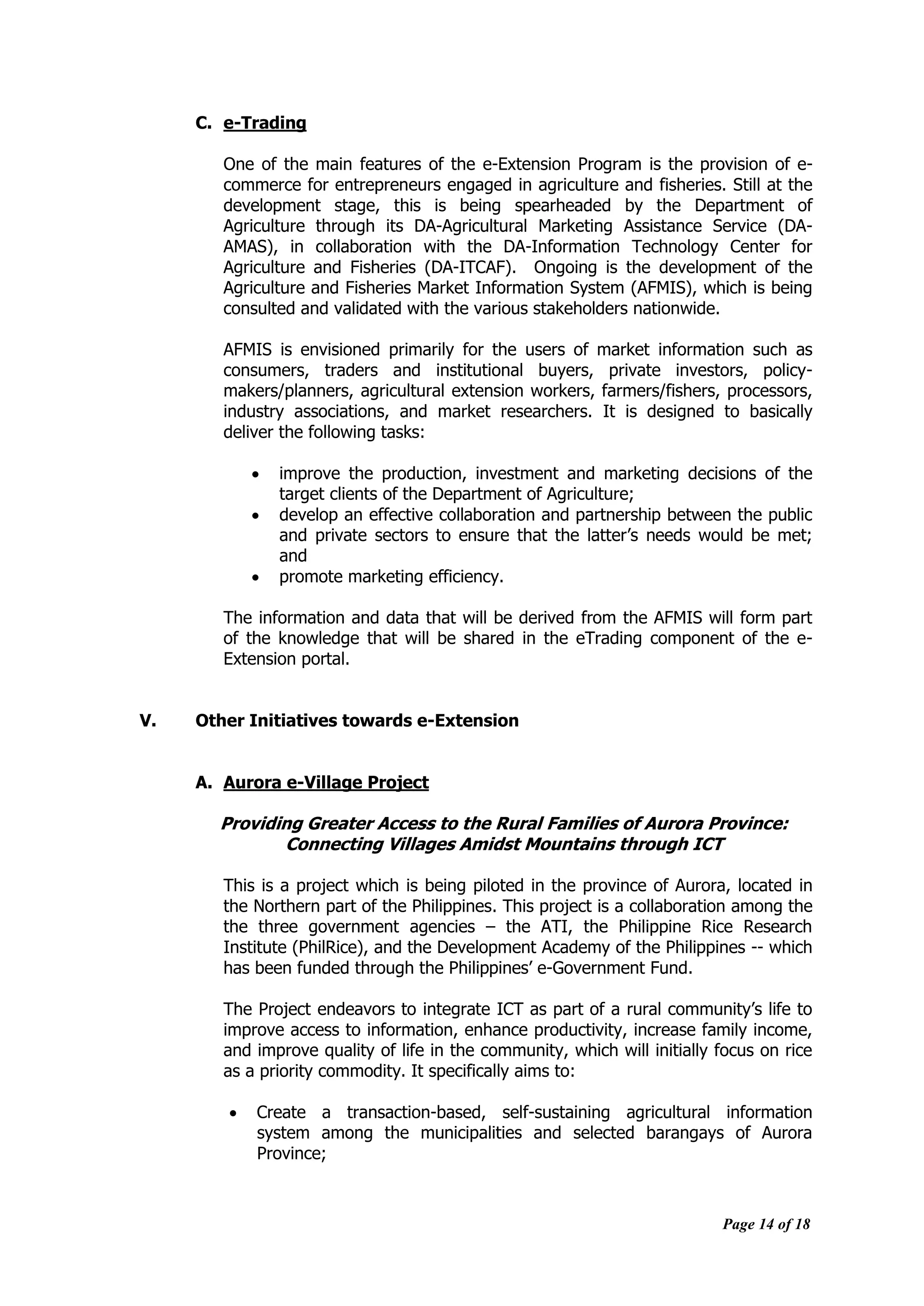 Page 14 of 18
C. e-Trading
One of the main features of the e-Extension Program is the provision of e-
commerce for entrepreneurs engaged in agriculture and fisheries. Still at the
development stage, this is being spearheaded by the Department of
Agriculture through its DA-Agricultural Marketing Assistance Service (DA-
AMAS), in collaboration with the DA-Information Technology Center for
Agriculture and Fisheries (DA-ITCAF). Ongoing is the development of the
Agriculture and Fisheries Market Information System (AFMIS), which is being
consulted and validated with the various stakeholders nationwide.
AFMIS is envisioned primarily for the users of market information such as
consumers, traders and institutional buyers, private investors, policy-
makers/planners, agricultural extension workers, farmers/fishers, processors,
industry associations, and market researchers. It is designed to basically
deliver the following tasks:
 improve the production, investment and marketing decisions of the
target clients of the Department of Agriculture;
 develop an effective collaboration and partnership between the public
and private sectors to ensure that the latter‟s needs would be met;
and
 promote marketing efficiency.
The information and data that will be derived from the AFMIS will form part
of the knowledge that will be shared in the eTrading component of the e-
Extension portal.
V. Other Initiatives towards e-Extension
A. Aurora e-Village Project
Providing Greater Access to the Rural Families of Aurora Province:
Connecting Villages Amidst Mountains through ICT
This is a project which is being piloted in the province of Aurora, located in
the Northern part of the Philippines. This project is a collaboration among the
the three government agencies – the ATI, the Philippine Rice Research
Institute (PhilRice), and the Development Academy of the Philippines -- which
has been funded through the Philippines‟ e-Government Fund.
The Project endeavors to integrate ICT as part of a rural community‟s life to
improve access to information, enhance productivity, increase family income,
and improve quality of life in the community, which will initially focus on rice
as a priority commodity. It specifically aims to:
 Create a transaction-based, self-sustaining agricultural information
system among the municipalities and selected barangays of Aurora
Province;
 