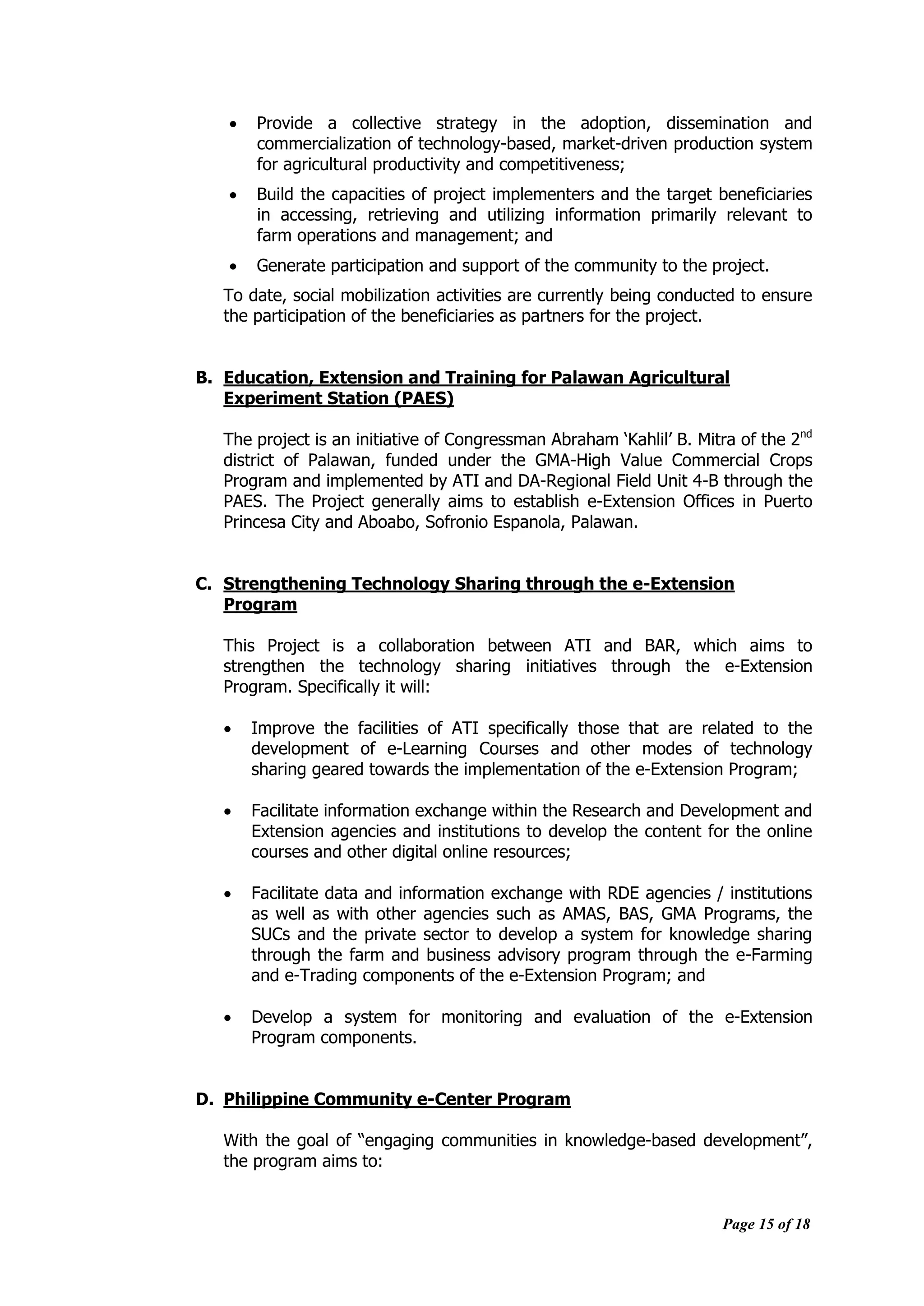 Page 15 of 18
 Provide a collective strategy in the adoption, dissemination and
commercialization of technology-based, market-driven production system
for agricultural productivity and competitiveness;
 Build the capacities of project implementers and the target beneficiaries
in accessing, retrieving and utilizing information primarily relevant to
farm operations and management; and
 Generate participation and support of the community to the project.
To date, social mobilization activities are currently being conducted to ensure
the participation of the beneficiaries as partners for the project.
B. Education, Extension and Training for Palawan Agricultural
Experiment Station (PAES)
The project is an initiative of Congressman Abraham „Kahlil‟ B. Mitra of the 2nd
district of Palawan, funded under the GMA-High Value Commercial Crops
Program and implemented by ATI and DA-Regional Field Unit 4-B through the
PAES. The Project generally aims to establish e-Extension Offices in Puerto
Princesa City and Aboabo, Sofronio Espanola, Palawan.
C. Strengthening Technology Sharing through the e-Extension
Program
This Project is a collaboration between ATI and BAR, which aims to
strengthen the technology sharing initiatives through the e-Extension
Program. Specifically it will:
 Improve the facilities of ATI specifically those that are related to the
development of e-Learning Courses and other modes of technology
sharing geared towards the implementation of the e-Extension Program;
 Facilitate information exchange within the Research and Development and
Extension agencies and institutions to develop the content for the online
courses and other digital online resources;
 Facilitate data and information exchange with RDE agencies / institutions
as well as with other agencies such as AMAS, BAS, GMA Programs, the
SUCs and the private sector to develop a system for knowledge sharing
through the farm and business advisory program through the e-Farming
and e-Trading components of the e-Extension Program; and
 Develop a system for monitoring and evaluation of the e-Extension
Program components.
D. Philippine Community e-Center Program
With the goal of “engaging communities in knowledge-based development”,
the program aims to:
 