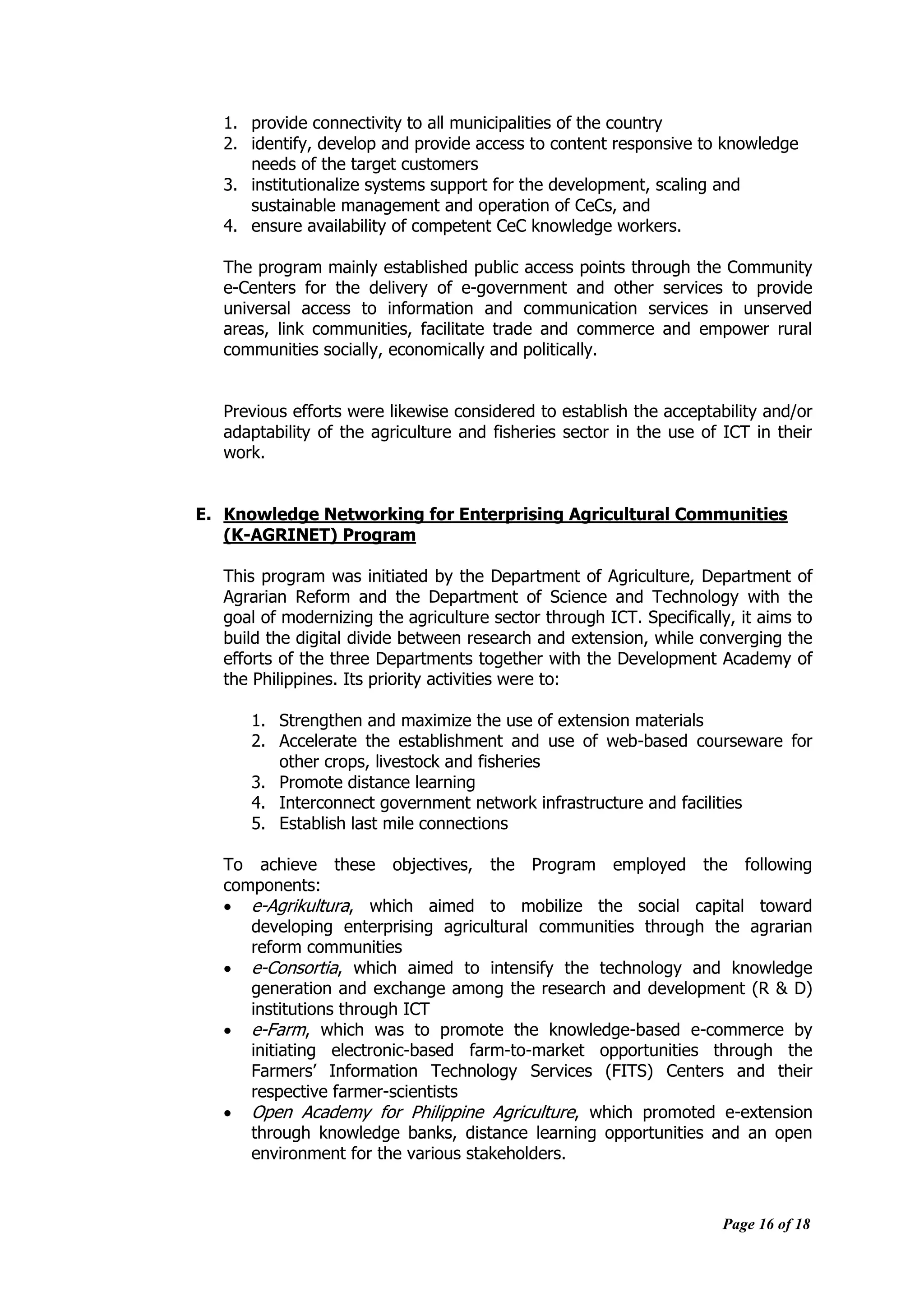 Page 16 of 18
1. provide connectivity to all municipalities of the country
2. identify, develop and provide access to content responsive to knowledge
needs of the target customers
3. institutionalize systems support for the development, scaling and
sustainable management and operation of CeCs, and
4. ensure availability of competent CeC knowledge workers.
The program mainly established public access points through the Community
e-Centers for the delivery of e-government and other services to provide
universal access to information and communication services in unserved
areas, link communities, facilitate trade and commerce and empower rural
communities socially, economically and politically.
Previous efforts were likewise considered to establish the acceptability and/or
adaptability of the agriculture and fisheries sector in the use of ICT in their
work.
E. Knowledge Networking for Enterprising Agricultural Communities
(K-AGRINET) Program
This program was initiated by the Department of Agriculture, Department of
Agrarian Reform and the Department of Science and Technology with the
goal of modernizing the agriculture sector through ICT. Specifically, it aims to
build the digital divide between research and extension, while converging the
efforts of the three Departments together with the Development Academy of
the Philippines. Its priority activities were to:
1. Strengthen and maximize the use of extension materials
2. Accelerate the establishment and use of web-based courseware for
other crops, livestock and fisheries
3. Promote distance learning
4. Interconnect government network infrastructure and facilities
5. Establish last mile connections
To achieve these objectives, the Program employed the following
components:
 e-Agrikultura, which aimed to mobilize the social capital toward
developing enterprising agricultural communities through the agrarian
reform communities
 e-Consortia, which aimed to intensify the technology and knowledge
generation and exchange among the research and development (R & D)
institutions through ICT
 e-Farm, which was to promote the knowledge-based e-commerce by
initiating electronic-based farm-to-market opportunities through the
Farmers‟ Information Technology Services (FITS) Centers and their
respective farmer-scientists
 Open Academy for Philippine Agriculture, which promoted e-extension
through knowledge banks, distance learning opportunities and an open
environment for the various stakeholders.
 