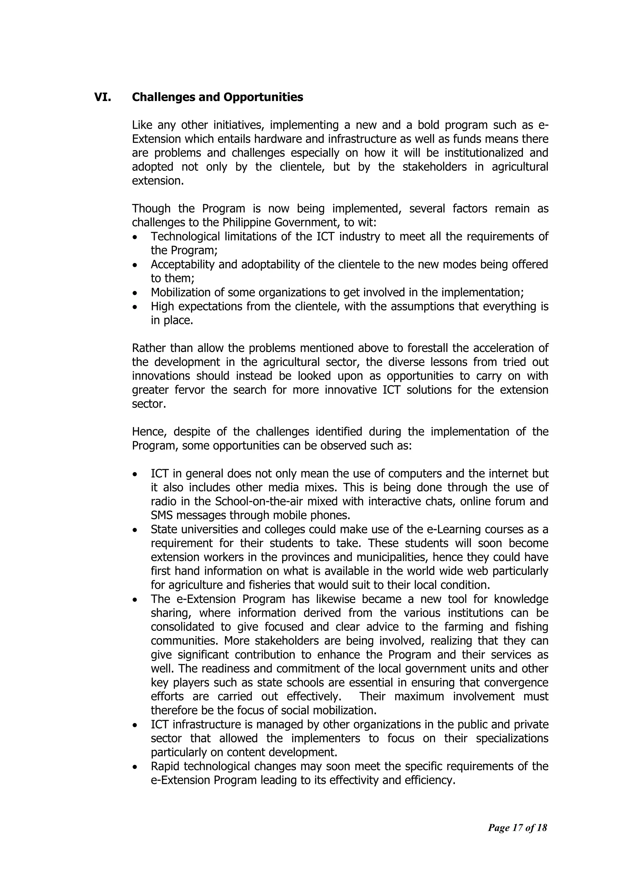 Page 17 of 18
VI. Challenges and Opportunities
Like any other initiatives, implementing a new and a bold program such as e-
Extension which entails hardware and infrastructure as well as funds means there
are problems and challenges especially on how it will be institutionalized and
adopted not only by the clientele, but by the stakeholders in agricultural
extension.
Though the Program is now being implemented, several factors remain as
challenges to the Philippine Government, to wit:
 Technological limitations of the ICT industry to meet all the requirements of
the Program;
 Acceptability and adoptability of the clientele to the new modes being offered
to them;
 Mobilization of some organizations to get involved in the implementation;
 High expectations from the clientele, with the assumptions that everything is
in place.
Rather than allow the problems mentioned above to forestall the acceleration of
the development in the agricultural sector, the diverse lessons from tried out
innovations should instead be looked upon as opportunities to carry on with
greater fervor the search for more innovative ICT solutions for the extension
sector.
Hence, despite of the challenges identified during the implementation of the
Program, some opportunities can be observed such as:
 ICT in general does not only mean the use of computers and the internet but
it also includes other media mixes. This is being done through the use of
radio in the School-on-the-air mixed with interactive chats, online forum and
SMS messages through mobile phones.
 State universities and colleges could make use of the e-Learning courses as a
requirement for their students to take. These students will soon become
extension workers in the provinces and municipalities, hence they could have
first hand information on what is available in the world wide web particularly
for agriculture and fisheries that would suit to their local condition.
 The e-Extension Program has likewise became a new tool for knowledge
sharing, where information derived from the various institutions can be
consolidated to give focused and clear advice to the farming and fishing
communities. More stakeholders are being involved, realizing that they can
give significant contribution to enhance the Program and their services as
well. The readiness and commitment of the local government units and other
key players such as state schools are essential in ensuring that convergence
efforts are carried out effectively. Their maximum involvement must
therefore be the focus of social mobilization.
 ICT infrastructure is managed by other organizations in the public and private
sector that allowed the implementers to focus on their specializations
particularly on content development.
 Rapid technological changes may soon meet the specific requirements of the
e-Extension Program leading to its effectivity and efficiency.
 