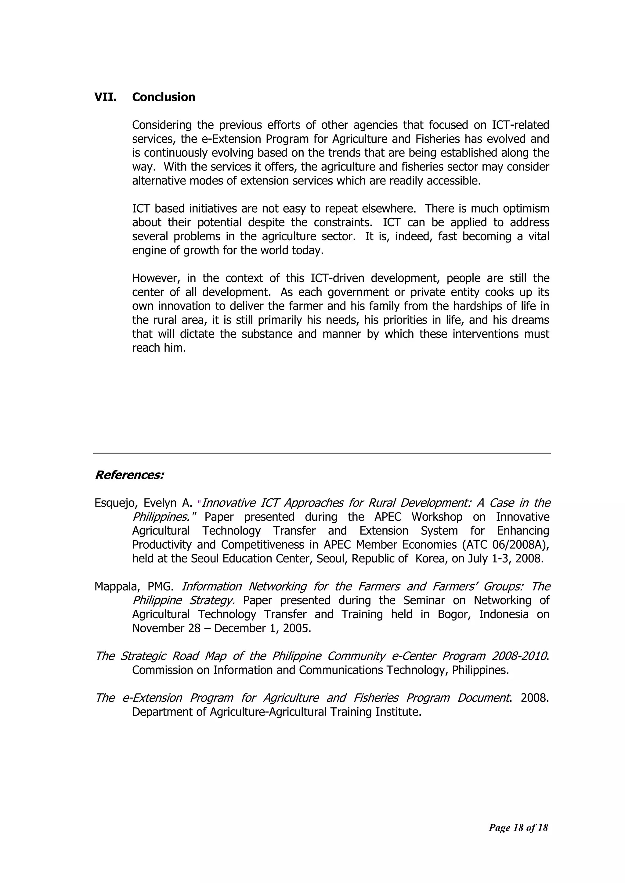 Page 18 of 18
VII. Conclusion
Considering the previous efforts of other agencies that focused on ICT-related
services, the e-Extension Program for Agriculture and Fisheries has evolved and
is continuously evolving based on the trends that are being established along the
way. With the services it offers, the agriculture and fisheries sector may consider
alternative modes of extension services which are readily accessible.
ICT based initiatives are not easy to repeat elsewhere. There is much optimism
about their potential despite the constraints. ICT can be applied to address
several problems in the agriculture sector. It is, indeed, fast becoming a vital
engine of growth for the world today.
However, in the context of this ICT-driven development, people are still the
center of all development. As each government or private entity cooks up its
own innovation to deliver the farmer and his family from the hardships of life in
the rural area, it is still primarily his needs, his priorities in life, and his dreams
that will dictate the substance and manner by which these interventions must
reach him.
References:
Esquejo, Evelyn A. "Innovative ICT Approaches for Rural Development: A Case in the
Philippines." Paper presented during the APEC Workshop on Innovative
Agricultural Technology Transfer and Extension System for Enhancing
Productivity and Competitiveness in APEC Member Economies (ATC 06/2008A),
held at the Seoul Education Center, Seoul, Republic of Korea, on July 1-3, 2008.
Mappala, PMG. Information Networking for the Farmers and Farmers‟ Groups: The
Philippine Strategy. Paper presented during the Seminar on Networking of
Agricultural Technology Transfer and Training held in Bogor, Indonesia on
November 28 – December 1, 2005.
The Strategic Road Map of the Philippine Community e-Center Program 2008-2010.
Commission on Information and Communications Technology, Philippines.
The e-Extension Program for Agriculture and Fisheries Program Document. 2008.
Department of Agriculture-Agricultural Training Institute.
 