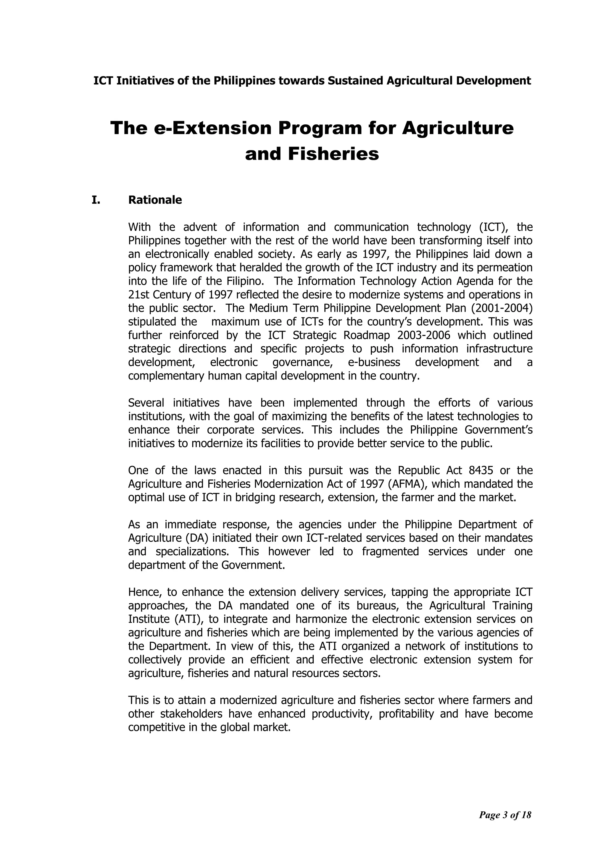 Page 3 of 18
ICT Initiatives of the Philippines towards Sustained Agricultural Development
The e-Extension Program for Agriculture
and Fisheries
I. Rationale
With the advent of information and communication technology (ICT), the
Philippines together with the rest of the world have been transforming itself into
an electronically enabled society. As early as 1997, the Philippines laid down a
policy framework that heralded the growth of the ICT industry and its permeation
into the life of the Filipino. The Information Technology Action Agenda for the
21st Century of 1997 reflected the desire to modernize systems and operations in
the public sector. The Medium Term Philippine Development Plan (2001-2004)
stipulated the maximum use of ICTs for the country‟s development. This was
further reinforced by the ICT Strategic Roadmap 2003-2006 which outlined
strategic directions and specific projects to push information infrastructure
development, electronic governance, e-business development and a
complementary human capital development in the country.
Several initiatives have been implemented through the efforts of various
institutions, with the goal of maximizing the benefits of the latest technologies to
enhance their corporate services. This includes the Philippine Government‟s
initiatives to modernize its facilities to provide better service to the public.
One of the laws enacted in this pursuit was the Republic Act 8435 or the
Agriculture and Fisheries Modernization Act of 1997 (AFMA), which mandated the
optimal use of ICT in bridging research, extension, the farmer and the market.
As an immediate response, the agencies under the Philippine Department of
Agriculture (DA) initiated their own ICT-related services based on their mandates
and specializations. This however led to fragmented services under one
department of the Government.
Hence, to enhance the extension delivery services, tapping the appropriate ICT
approaches, the DA mandated one of its bureaus, the Agricultural Training
Institute (ATI), to integrate and harmonize the electronic extension services on
agriculture and fisheries which are being implemented by the various agencies of
the Department. In view of this, the ATI organized a network of institutions to
collectively provide an efficient and effective electronic extension system for
agriculture, fisheries and natural resources sectors.
This is to attain a modernized agriculture and fisheries sector where farmers and
other stakeholders have enhanced productivity, profitability and have become
competitive in the global market.
 
