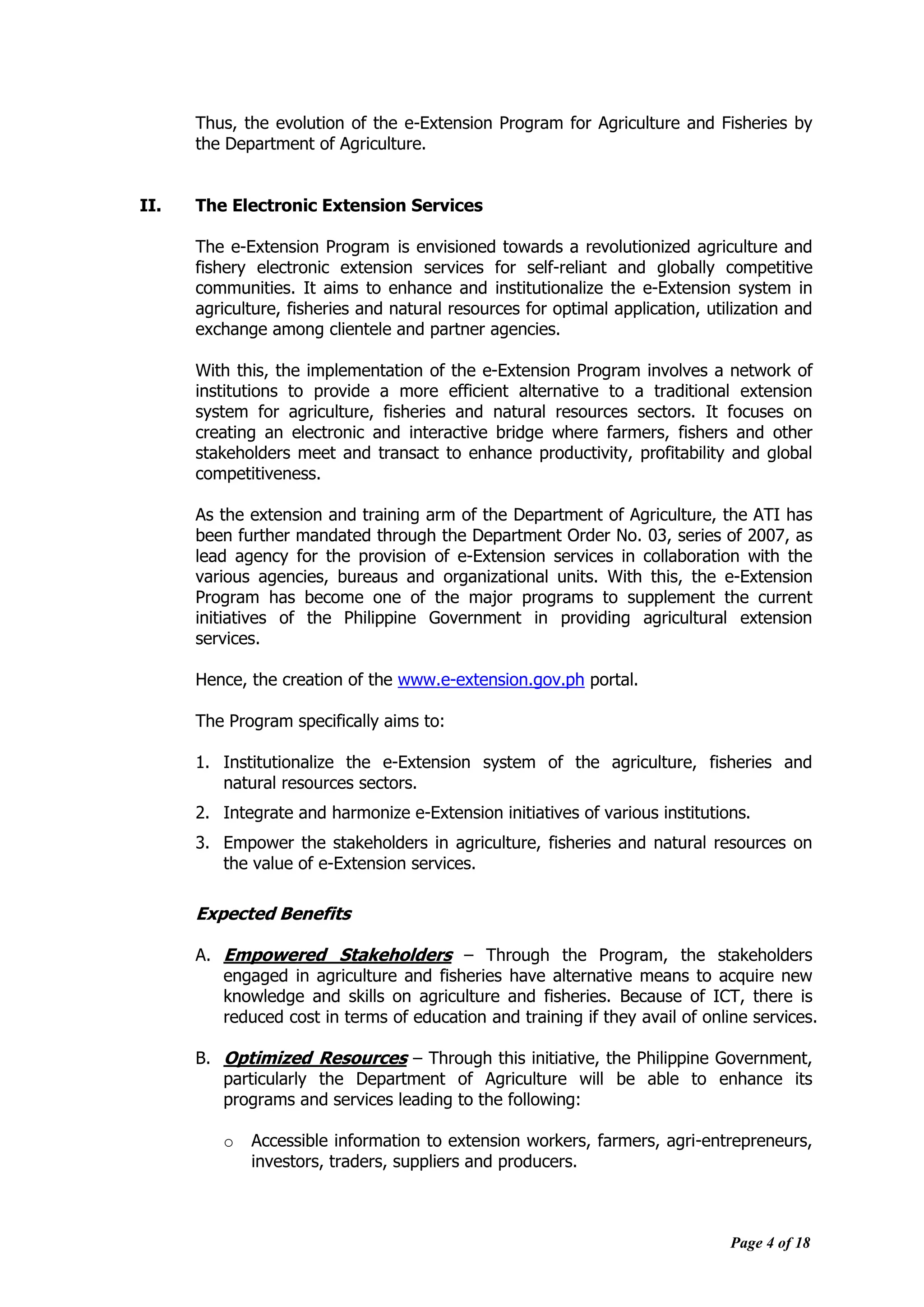 Page 4 of 18
Thus, the evolution of the e-Extension Program for Agriculture and Fisheries by
the Department of Agriculture.
II. The Electronic Extension Services
The e-Extension Program is envisioned towards a revolutionized agriculture and
fishery electronic extension services for self-reliant and globally competitive
communities. It aims to enhance and institutionalize the e-Extension system in
agriculture, fisheries and natural resources for optimal application, utilization and
exchange among clientele and partner agencies.
With this, the implementation of the e-Extension Program involves a network of
institutions to provide a more efficient alternative to a traditional extension
system for agriculture, fisheries and natural resources sectors. It focuses on
creating an electronic and interactive bridge where farmers, fishers and other
stakeholders meet and transact to enhance productivity, profitability and global
competitiveness.
As the extension and training arm of the Department of Agriculture, the ATI has
been further mandated through the Department Order No. 03, series of 2007, as
lead agency for the provision of e-Extension services in collaboration with the
various agencies, bureaus and organizational units. With this, the e-Extension
Program has become one of the major programs to supplement the current
initiatives of the Philippine Government in providing agricultural extension
services.
Hence, the creation of the www.e-extension.gov.ph portal.
The Program specifically aims to:
1. Institutionalize the e-Extension system of the agriculture, fisheries and
natural resources sectors.
2. Integrate and harmonize e-Extension initiatives of various institutions.
3. Empower the stakeholders in agriculture, fisheries and natural resources on
the value of e-Extension services.
Expected Benefits
A. Empowered Stakeholders – Through the Program, the stakeholders
engaged in agriculture and fisheries have alternative means to acquire new
knowledge and skills on agriculture and fisheries. Because of ICT, there is
reduced cost in terms of education and training if they avail of online services.
B. Optimized Resources – Through this initiative, the Philippine Government,
particularly the Department of Agriculture will be able to enhance its
programs and services leading to the following:
o Accessible information to extension workers, farmers, agri-entrepreneurs,
investors, traders, suppliers and producers.
 