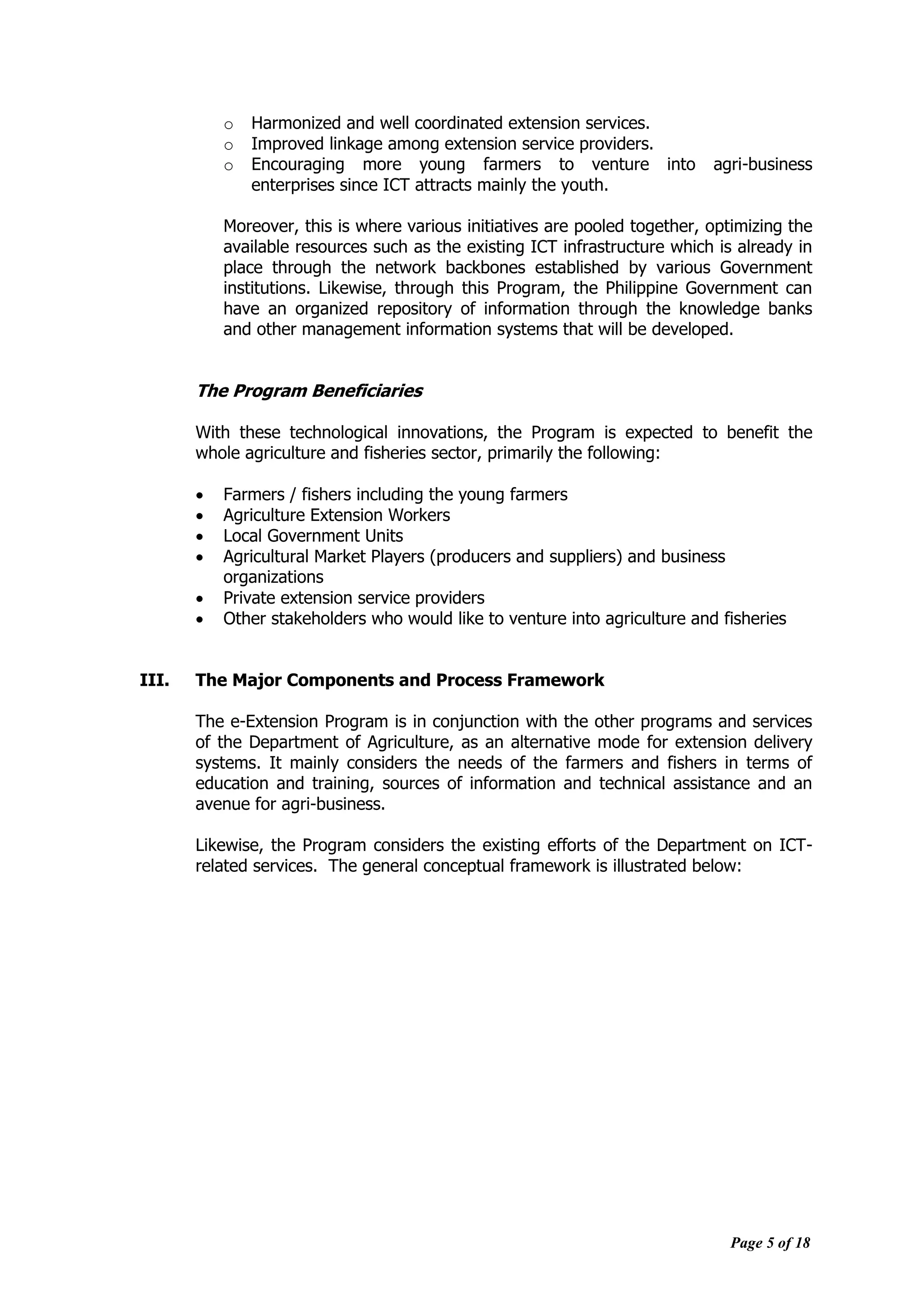 Page 5 of 18
o Harmonized and well coordinated extension services.
o Improved linkage among extension service providers.
o Encouraging more young farmers to venture into agri-business
enterprises since ICT attracts mainly the youth.
Moreover, this is where various initiatives are pooled together, optimizing the
available resources such as the existing ICT infrastructure which is already in
place through the network backbones established by various Government
institutions. Likewise, through this Program, the Philippine Government can
have an organized repository of information through the knowledge banks
and other management information systems that will be developed.
The Program Beneficiaries
With these technological innovations, the Program is expected to benefit the
whole agriculture and fisheries sector, primarily the following:
 Farmers / fishers including the young farmers
 Agriculture Extension Workers
 Local Government Units
 Agricultural Market Players (producers and suppliers) and business
organizations
 Private extension service providers
 Other stakeholders who would like to venture into agriculture and fisheries
III. The Major Components and Process Framework
The e-Extension Program is in conjunction with the other programs and services
of the Department of Agriculture, as an alternative mode for extension delivery
systems. It mainly considers the needs of the farmers and fishers in terms of
education and training, sources of information and technical assistance and an
avenue for agri-business.
Likewise, the Program considers the existing efforts of the Department on ICT-
related services. The general conceptual framework is illustrated below:
 