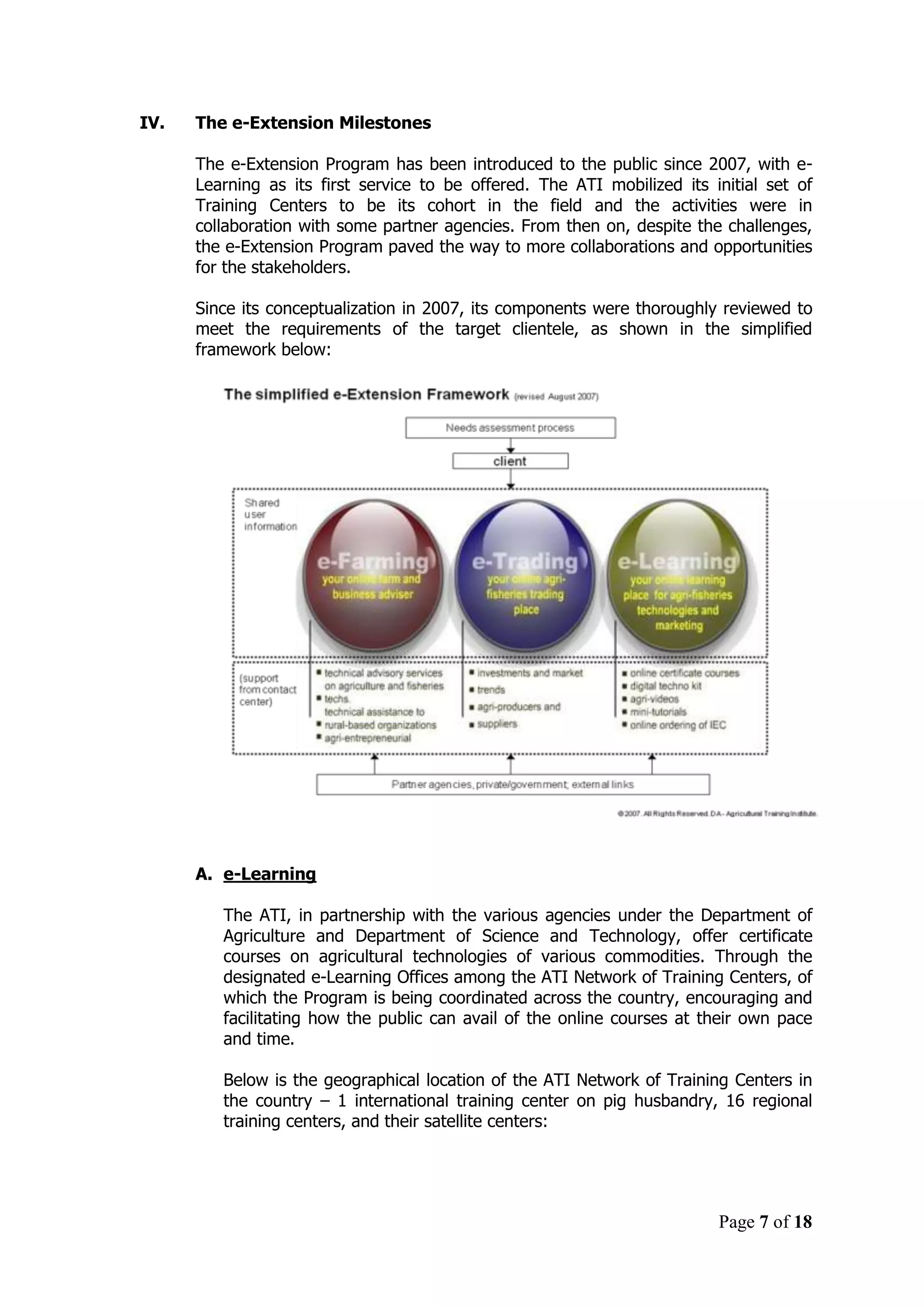 Page 7 of 18
IV. The e-Extension Milestones
The e-Extension Program has been introduced to the public since 2007, with e-
Learning as its first service to be offered. The ATI mobilized its initial set of
Training Centers to be its cohort in the field and the activities were in
collaboration with some partner agencies. From then on, despite the challenges,
the e-Extension Program paved the way to more collaborations and opportunities
for the stakeholders.
Since its conceptualization in 2007, its components were thoroughly reviewed to
meet the requirements of the target clientele, as shown in the simplified
framework below:
A. e-Learning
The ATI, in partnership with the various agencies under the Department of
Agriculture and Department of Science and Technology, offer certificate
courses on agricultural technologies of various commodities. Through the
designated e-Learning Offices among the ATI Network of Training Centers, of
which the Program is being coordinated across the country, encouraging and
facilitating how the public can avail of the online courses at their own pace
and time.
Below is the geographical location of the ATI Network of Training Centers in
the country – 1 international training center on pig husbandry, 16 regional
training centers, and their satellite centers:
 