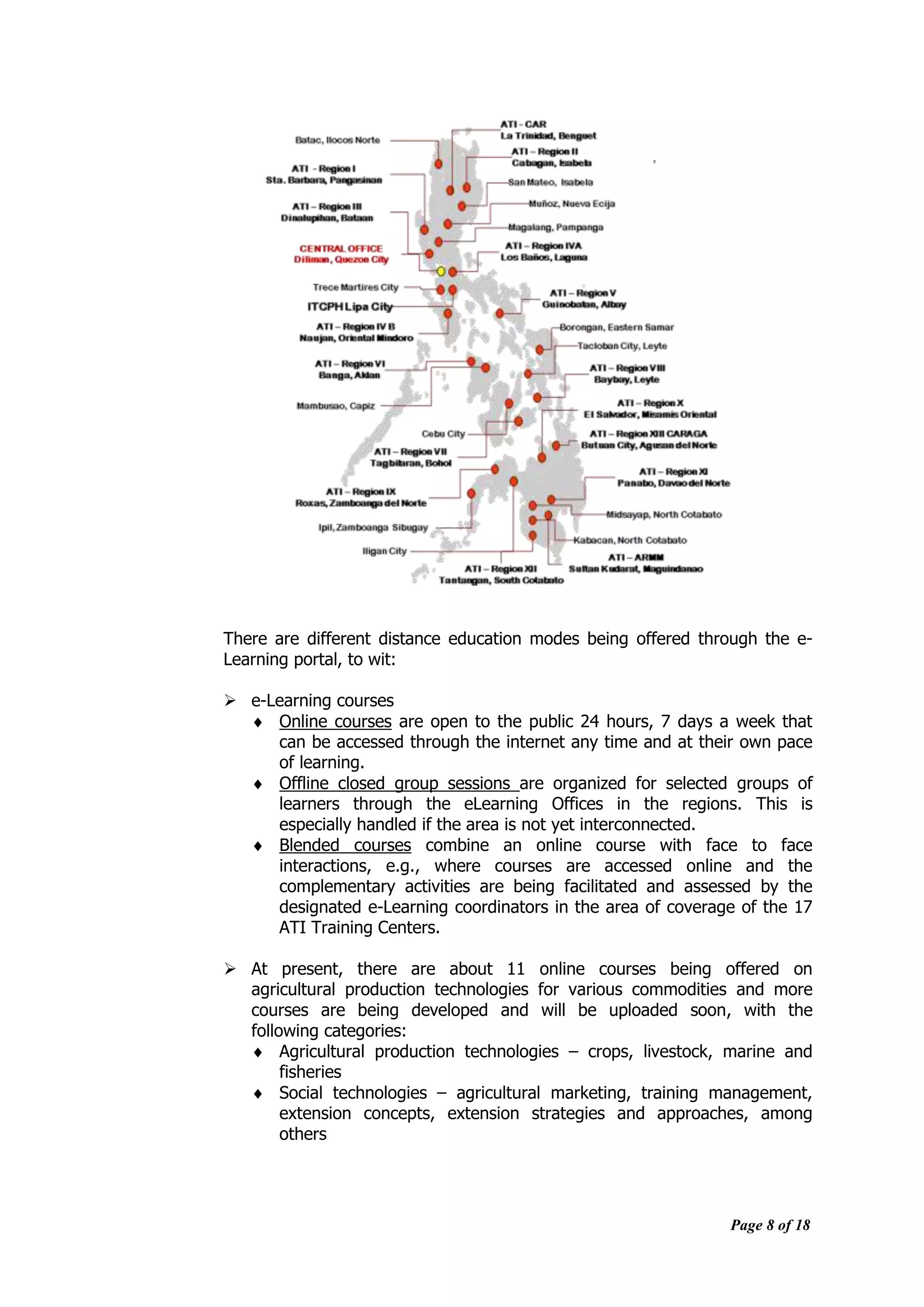 Page 8 of 18
There are different distance education modes being offered through the e-
Learning portal, to wit:
 e-Learning courses
 Online courses are open to the public 24 hours, 7 days a week that
can be accessed through the internet any time and at their own pace
of learning.
 Offline closed group sessions are organized for selected groups of
learners through the eLearning Offices in the regions. This is
especially handled if the area is not yet interconnected.
 Blended courses combine an online course with face to face
interactions, e.g., where courses are accessed online and the
complementary activities are being facilitated and assessed by the
designated e-Learning coordinators in the area of coverage of the 17
ATI Training Centers.
 At present, there are about 11 online courses being offered on
agricultural production technologies for various commodities and more
courses are being developed and will be uploaded soon, with the
following categories:
 Agricultural production technologies – crops, livestock, marine and
fisheries
 Social technologies – agricultural marketing, training management,
extension concepts, extension strategies and approaches, among
others
 