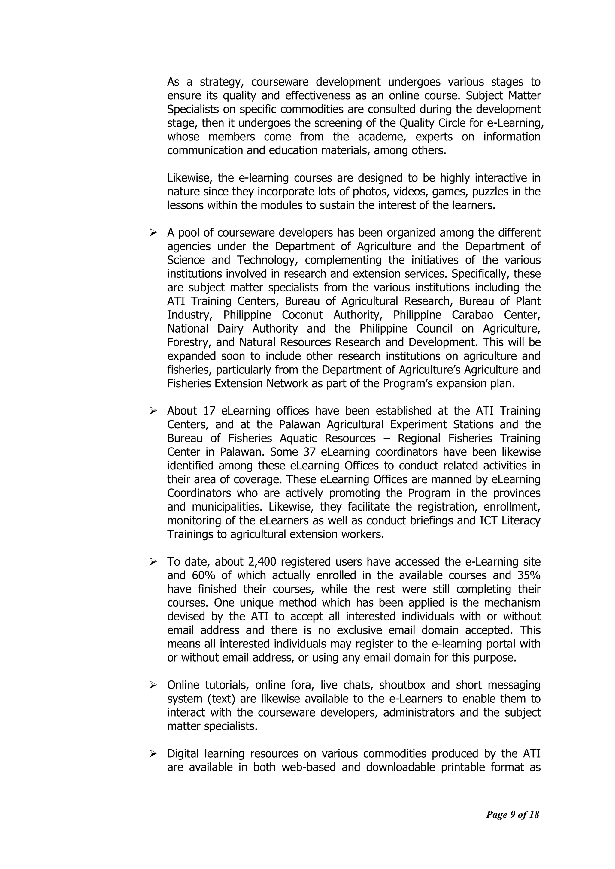 Page 9 of 18
As a strategy, courseware development undergoes various stages to
ensure its quality and effectiveness as an online course. Subject Matter
Specialists on specific commodities are consulted during the development
stage, then it undergoes the screening of the Quality Circle for e-Learning,
whose members come from the academe, experts on information
communication and education materials, among others.
Likewise, the e-learning courses are designed to be highly interactive in
nature since they incorporate lots of photos, videos, games, puzzles in the
lessons within the modules to sustain the interest of the learners.
 A pool of courseware developers has been organized among the different
agencies under the Department of Agriculture and the Department of
Science and Technology, complementing the initiatives of the various
institutions involved in research and extension services. Specifically, these
are subject matter specialists from the various institutions including the
ATI Training Centers, Bureau of Agricultural Research, Bureau of Plant
Industry, Philippine Coconut Authority, Philippine Carabao Center,
National Dairy Authority and the Philippine Council on Agriculture,
Forestry, and Natural Resources Research and Development. This will be
expanded soon to include other research institutions on agriculture and
fisheries, particularly from the Department of Agriculture‟s Agriculture and
Fisheries Extension Network as part of the Program‟s expansion plan.
 About 17 eLearning offices have been established at the ATI Training
Centers, and at the Palawan Agricultural Experiment Stations and the
Bureau of Fisheries Aquatic Resources – Regional Fisheries Training
Center in Palawan. Some 37 eLearning coordinators have been likewise
identified among these eLearning Offices to conduct related activities in
their area of coverage. These eLearning Offices are manned by eLearning
Coordinators who are actively promoting the Program in the provinces
and municipalities. Likewise, they facilitate the registration, enrollment,
monitoring of the eLearners as well as conduct briefings and ICT Literacy
Trainings to agricultural extension workers.
 To date, about 2,400 registered users have accessed the e-Learning site
and 60% of which actually enrolled in the available courses and 35%
have finished their courses, while the rest were still completing their
courses. One unique method which has been applied is the mechanism
devised by the ATI to accept all interested individuals with or without
email address and there is no exclusive email domain accepted. This
means all interested individuals may register to the e-learning portal with
or without email address, or using any email domain for this purpose.
 Online tutorials, online fora, live chats, shoutbox and short messaging
system (text) are likewise available to the e-Learners to enable them to
interact with the courseware developers, administrators and the subject
matter specialists.
 Digital learning resources on various commodities produced by the ATI
are available in both web-based and downloadable printable format as
 