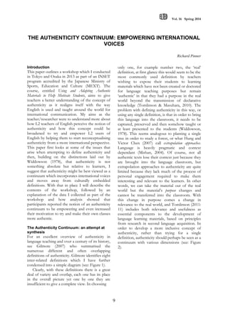 Vol. 16 Spring 2014
9
THE AUTHENTICITY CONTINUUM: EMPOWERING INTERNATIONAL
VOICES
Richard Pinner
Introduction
This paper outlines a workshop which I conducted
in Tokyo and Osaka in 2013 as part of an INSET
program accredited by the Japanese Ministry of
Sports, Education and Culture (MEXT). The
course, entitled Using and Adapting Authentic
Materials to Help Motivate Students, aims to give
teachers a better understanding of the concept of
authenticity as it realigns itself with the way
English is used and taught around the world for
international communication. My aims as the
teacher/researcher were to understand more about
how L2 teachers of English perceive the notion of
authenticity and how this concept could be
broadened to try and empower L2 users of
English by helping them to start reconceptualising
authenticity from a more international perspective.
This paper first looks at some of the issues that
arise when attempting to define authenticity and
then, building on the distinctions laid out by
Widdowson (1978), that authenticity is not
something absolute but relative to learners, I
suggest that authenticity might be best viewed as a
continuum which incorporates international voices
and moves away from culturally embedded
definitions. With that in place I will describe the
contents of the workshop, followed by an
explanation of the data I collected as part of the
workshop and how analysis showed that
participants reported the notion of an authenticity
continuum to be empowering and even increased
their motivation to try and make their own classes
more authentic.
The Authenticity Continuum: an attempt at
synthesis
For an excellent overview of authenticity in
language teaching and over a century of its history,
see Gilmore (2007) who summarised the
numerous different and often overlapping
definitions of authenticity. Gilmore identifies eight
inter-related definitions which I have further
condensed into a simple diagram (see: Figure 1).
Clearly, with these definitions there is a great
deal of variety and overlap, each one has its place
in the overall picture yet one by one they are
insufficient to give a complete view. In choosing
only one, for example number two, the ‘real’
definition, at first glance this would seem to be the
most commonly used definition by teachers
wishing to expose their students to learning
materials which have not been created or doctored
for language teaching purposes but remain
‘authentic’ in that they had a purpose in the real
world beyond the transmission of declarative
knowledge (Tomlinson & Masuhara, 2010). The
problem with defining authenticity in this way, or
using any single definition, is that in order to bring
this language into the classroom, it needs to be
captured, preserved and then somehow taught or
at least presented to the students (Widdowson,
1978). This seems analogous to planting a single
tree in order to study a forest, or what Hung and
Victor Chen (2007) call extrapolation approaches.
Language is heavily pragmatic and context
dependant (Mishan, 2004). Of course, not all
authentic texts lose their context just because they
are brought into the language classroom, but
extrapolation approaches to authenticity are quite
limited because they lack much of the process of
personal engagement required to make them
interesting and relevant to the learners. In other
words, we can take the material out of the real
world but the material’s purpose changes and
cannot be transferred into the classroom. With
this change in purpose comes a change in
relevance to the real world, and Tomlinson (2011:
11) includes both relevance and usefulness as
essential components to the development of
language learning materials, based on principles
from research in second language acquisition. In
order to develop a more inclusive concept of
authenticity, rather than trying for a single
definition, authenticity should perhaps be seen as a
continuum with various dimensions (see: Figure
2).
 