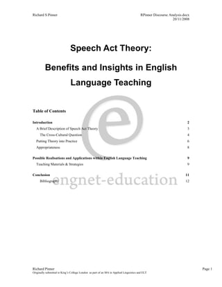 Richard S Pinner                                                                        RPinner Discourse Analysis.docx
                                                                                                            20/11/2008




                              Speech Act Theory:

          Benefits and Insights in English
                              Language Teaching


Table of Contents

Introduction                                                                                                         2
  A Brief Description of Speech Act Theory                                                                           3
     The Cross-Cultural Question                                                                                     4
  Putting Theory into Practice                                                                                       6
  Appropriateness                                                                                                    8

Possible Realisations and Applications within English Language Teaching                                              9
  Teaching Materials & Strategies                                                                                    9

Conclusion                                                                                                          11
     Bibliography                                                                                                   12




Richard Pinner                                                                                                            Page 1
Originally submitted to King’s College London as part of an MA in Applied Linguistics and ELT
 