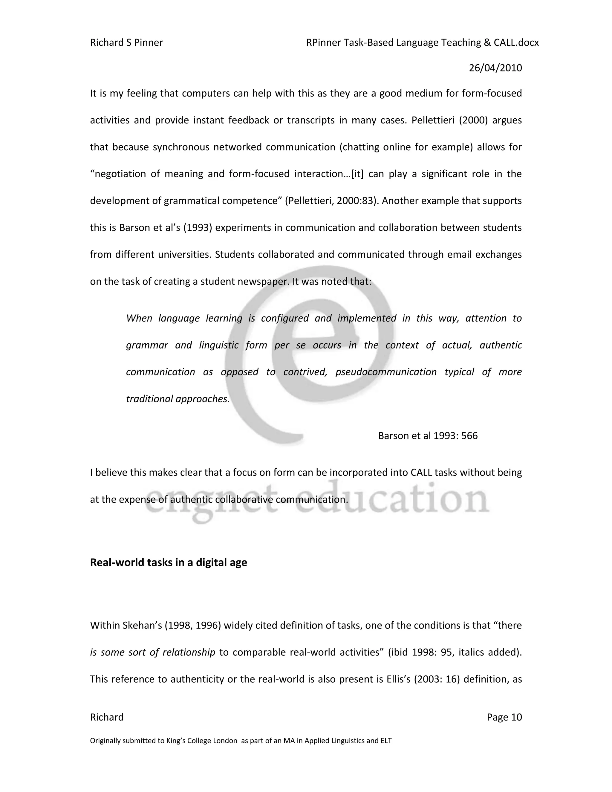 Richard S Pinner                                                  RPinner Task-Based Language Teaching & CALL.docx

                                                                                                            26/04/2010

It is my feeling that computers can help with this as they are a good medium for form-focused

activities and provide instant feedback or transcripts in many cases. Pellettieri (2000) argues

that because synchronous networked communication (chatting online for example) allows for

“negotiation of meaning and form-focused interaction…*it+ can play a significant role in the

development of grammatical competence” (Pellettieri, 2000:83). Another example that supports

this is Barson et al’s (1993) experiments in communication and collaboration between students

from different universities. Students collaborated and communicated through email exchanges

on the task of creating a student newspaper. It was noted that:


           When language learning is configured and implemented in this way, attention to

           grammar and linguistic form per se occurs in the context of actual, authentic

           communication as opposed to contrived, pseudocommunication typical of more

           traditional approaches.


                                                                                        Barson et al 1993: 566


I believe this makes clear that a focus on form can be incorporated into CALL tasks without being

at the expense of authentic collaborative communication.




Real-world tasks in a digital age




Within Skehan’s (1998, 1996) widely cited definition of tasks, one of the conditions is that “there

is some sort of relationship to comparable real-world activities” (ibid 1998: 95, italics added).

This reference to authenticity or the real-world is also present is Ellis’s (2003: 16) definition, as


Richard                                                                                                          Page 10

Originally submitted to King’s College London as part of an MA in Applied Linguistics and ELT
 