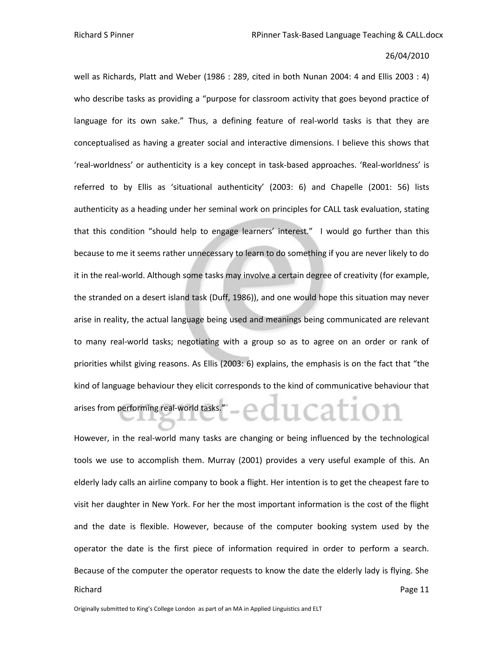 Richard S Pinner                                                  RPinner Task-Based Language Teaching & CALL.docx

                                                                                                   26/04/2010

well as Richards, Platt and Weber (1986 : 289, cited in both Nunan 2004: 4 and Ellis 2003 : 4)

who describe tasks as providing a “purpose for classroom activity that goes beyond practice of

language for its own sake.” Thus, a defining feature of real-world tasks is that they are

conceptualised as having a greater social and interactive dimensions. I believe this shows that

‘real-worldness’ or authenticity is a key concept in task-based approaches. ‘Real-worldness’ is

referred to by Ellis as ‘situational authenticity’ (2003: 6) and Chapelle (2001: 56) lists

authenticity as a heading under her seminal work on principles for CALL task evaluation, stating

that this condition “should help to engage learners’ interest.” I would go further than this

because to me it seems rather unnecessary to learn to do something if you are never likely to do

it in the real-world. Although some tasks may involve a certain degree of creativity (for example,

the stranded on a desert island task (Duff, 1986)), and one would hope this situation may never

arise in reality, the actual language being used and meanings being communicated are relevant

to many real-world tasks; negotiating with a group so as to agree on an order or rank of

priorities whilst giving reasons. As Ellis (2003: 6) explains, the emphasis is on the fact that “the

kind of language behaviour they elicit corresponds to the kind of communicative behaviour that

arises from performing real-world tasks.”


However, in the real-world many tasks are changing or being influenced by the technological

tools we use to accomplish them. Murray (2001) provides a very useful example of this. An

elderly lady calls an airline company to book a flight. Her intention is to get the cheapest fare to

visit her daughter in New York. For her the most important information is the cost of the flight

and the date is flexible. However, because of the computer booking system used by the

operator the date is the first piece of information required in order to perform a search.

Because of the computer the operator requests to know the date the elderly lady is flying. She

Richard                                                                                                Page 11

Originally submitted to King’s College London as part of an MA in Applied Linguistics and ELT
 