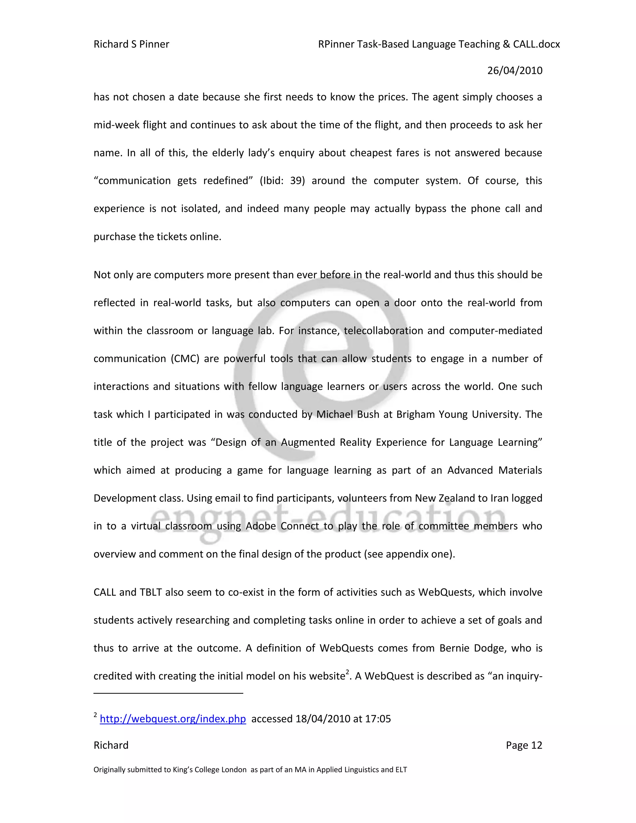 Richard S Pinner                                                  RPinner Task-Based Language Teaching & CALL.docx

                                                                                                   26/04/2010

has not chosen a date because she first needs to know the prices. The agent simply chooses a

mid-week flight and continues to ask about the time of the flight, and then proceeds to ask her

name. In all of this, the elderly lady’s enquiry about cheapest fares is not answered because

“communication gets redefined” (Ibid: 39) around the computer system. Of course, this

experience is not isolated, and indeed many people may actually bypass the phone call and

purchase the tickets online.


Not only are computers more present than ever before in the real-world and thus this should be

reflected in real-world tasks, but also computers can open a door onto the real-world from

within the classroom or language lab. For instance, telecollaboration and computer-mediated

communication (CMC) are powerful tools that can allow students to engage in a number of

interactions and situations with fellow language learners or users across the world. One such

task which I participated in was conducted by Michael Bush at Brigham Young University. The

title of the project was “Design of an Augmented Reality Experience for Language Learning”

which aimed at producing a game for language learning as part of an Advanced Materials

Development class. Using email to find participants, volunteers from New Zealand to Iran logged

in to a virtual classroom using Adobe Connect to play the role of committee members who

overview and comment on the final design of the product (see appendix one).


CALL and TBLT also seem to co-exist in the form of activities such as WebQuests, which involve

students actively researching and completing tasks online in order to achieve a set of goals and

thus to arrive at the outcome. A definition of WebQuests comes from Bernie Dodge, who is

credited with creating the initial model on his website2. A WebQuest is described as “an inquiry-


2
    http://webquest.org/index.php accessed 18/04/2010 at 17:05

Richard                                                                                                Page 12

Originally submitted to King’s College London as part of an MA in Applied Linguistics and ELT
 
