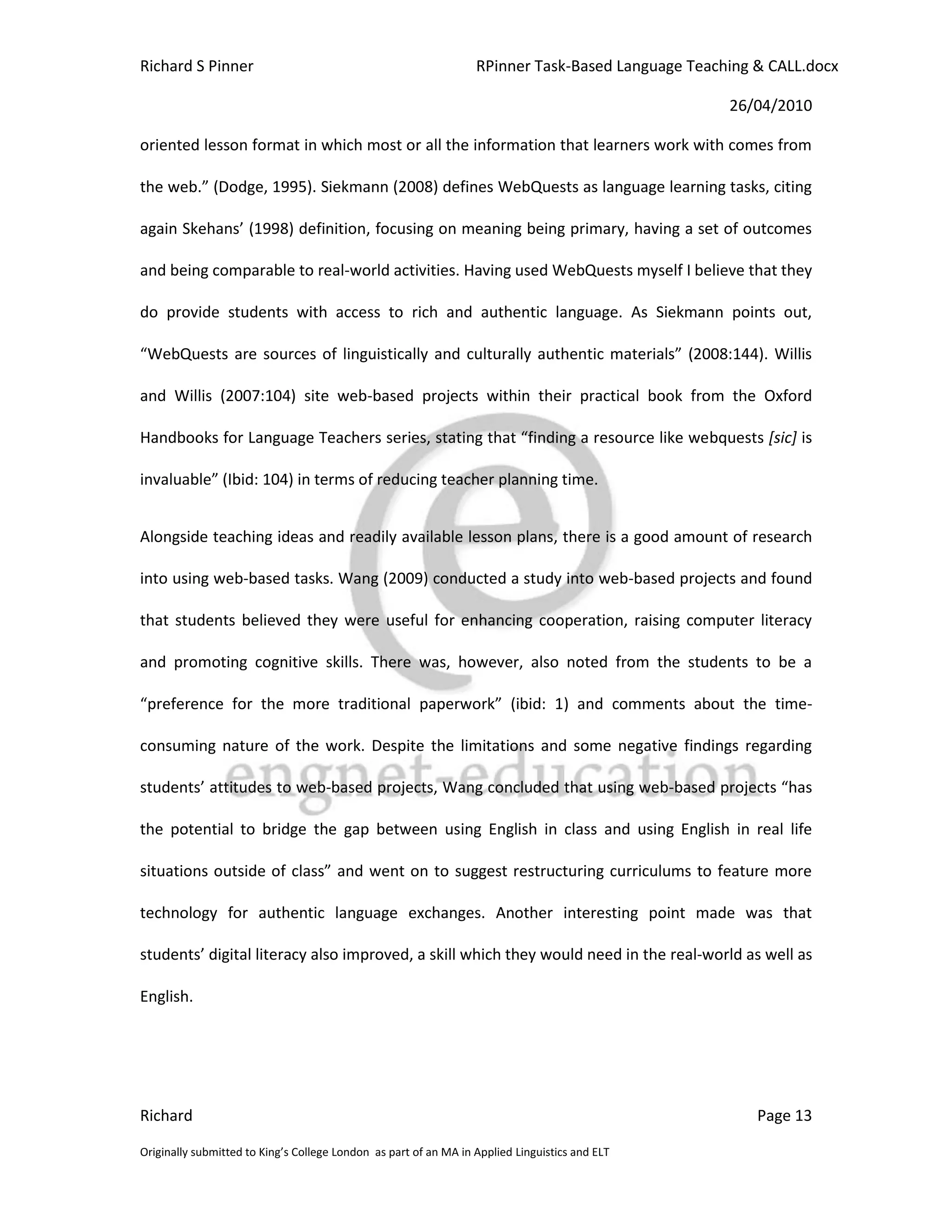Richard S Pinner                                                  RPinner Task-Based Language Teaching & CALL.docx

                                                                                                   26/04/2010

oriented lesson format in which most or all the information that learners work with comes from

the web.” (Dodge, 1995). Siekmann (2008) defines WebQuests as language learning tasks, citing

again Skehans’ (1998) definition, focusing on meaning being primary, having a set of outcomes

and being comparable to real-world activities. Having used WebQuests myself I believe that they

do provide students with access to rich and authentic language. As Siekmann points out,

“WebQuests are sources of linguistically and culturally authentic materials” (2008:144). Willis

and Willis (2007:104) site web-based projects within their practical book from the Oxford

Handbooks for Language Teachers series, stating that “finding a resource like webquests [sic] is

invaluable” (Ibid: 104) in terms of reducing teacher planning time.


Alongside teaching ideas and readily available lesson plans, there is a good amount of research

into using web-based tasks. Wang (2009) conducted a study into web-based projects and found

that students believed they were useful for enhancing cooperation, raising computer literacy

and promoting cognitive skills. There was, however, also noted from the students to be a

“preference for the more traditional paperwork” (ibid: 1) and comments about the time-

consuming nature of the work. Despite the limitations and some negative findings regarding

students’ attitudes to web-based projects, Wang concluded that using web-based projects “has

the potential to bridge the gap between using English in class and using English in real life

situations outside of class” and went on to suggest restructuring curriculums to feature more

technology for authentic language exchanges. Another interesting point made was that

students’ digital literacy also improved, a skill which they would need in the real-world as well as

English.




Richard                                                                                                Page 13

Originally submitted to King’s College London as part of an MA in Applied Linguistics and ELT
 