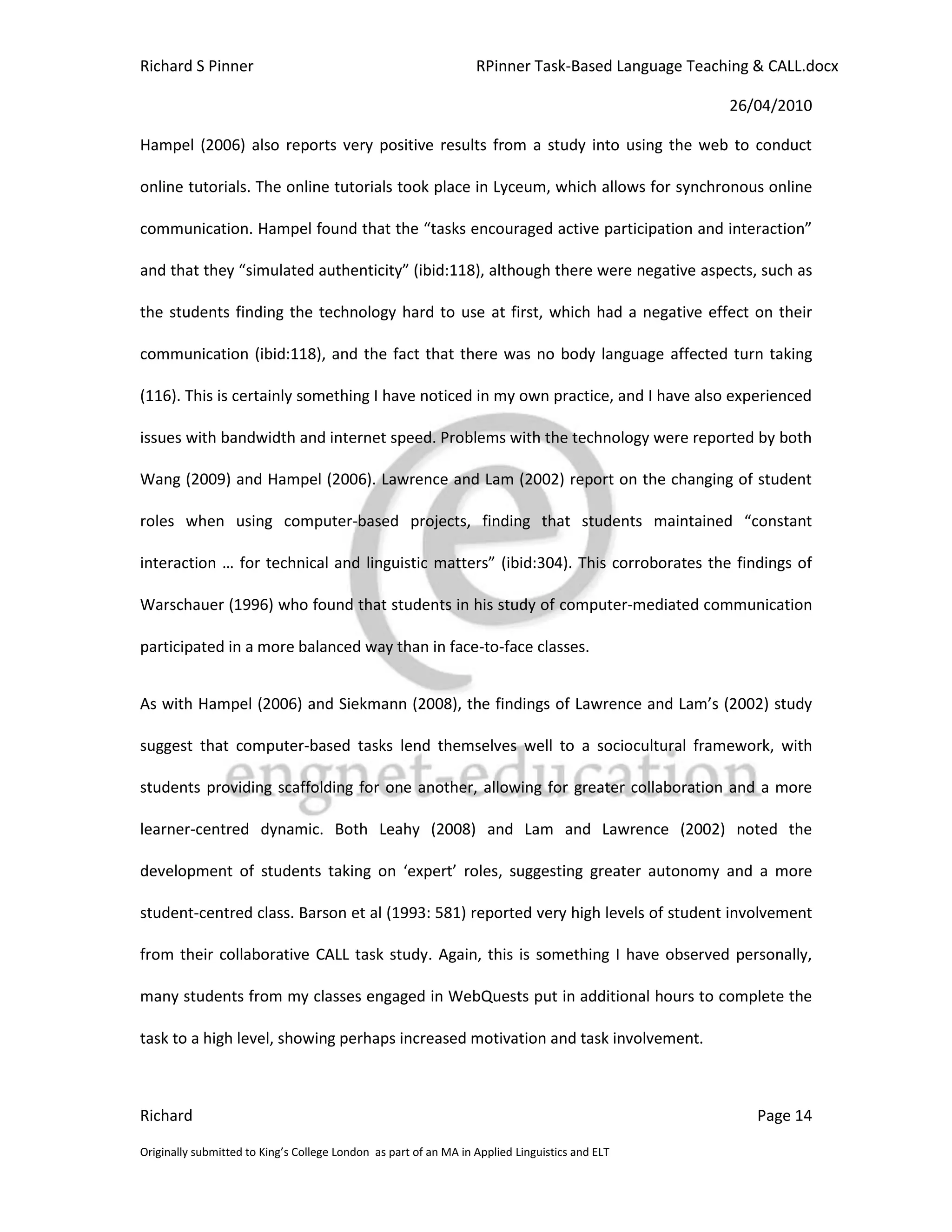 Richard S Pinner                                                  RPinner Task-Based Language Teaching & CALL.docx

                                                                                                   26/04/2010

Hampel (2006) also reports very positive results from a study into using the web to conduct

online tutorials. The online tutorials took place in Lyceum, which allows for synchronous online

communication. Hampel found that the “tasks encouraged active participation and interaction”

and that they “simulated authenticity” (ibid:118), although there were negative aspects, such as

the students finding the technology hard to use at first, which had a negative effect on their

communication (ibid:118), and the fact that there was no body language affected turn taking

(116). This is certainly something I have noticed in my own practice, and I have also experienced

issues with bandwidth and internet speed. Problems with the technology were reported by both

Wang (2009) and Hampel (2006). Lawrence and Lam (2002) report on the changing of student

roles when using computer-based projects, finding that students maintained “constant

interaction … for technical and linguistic matters” (ibid:304). This corroborates the findings of

Warschauer (1996) who found that students in his study of computer-mediated communication

participated in a more balanced way than in face-to-face classes.


As with Hampel (2006) and Siekmann (2008), the findings of Lawrence and Lam’s (2002) study

suggest that computer-based tasks lend themselves well to a sociocultural framework, with

students providing scaffolding for one another, allowing for greater collaboration and a more

learner-centred dynamic. Both Leahy (2008) and Lam and Lawrence (2002) noted the

development of students taking on ‘expert’ roles, suggesting greater autonomy and a more

student-centred class. Barson et al (1993: 581) reported very high levels of student involvement

from their collaborative CALL task study. Again, this is something I have observed personally,

many students from my classes engaged in WebQuests put in additional hours to complete the

task to a high level, showing perhaps increased motivation and task involvement.



Richard                                                                                                Page 14

Originally submitted to King’s College London as part of an MA in Applied Linguistics and ELT
 