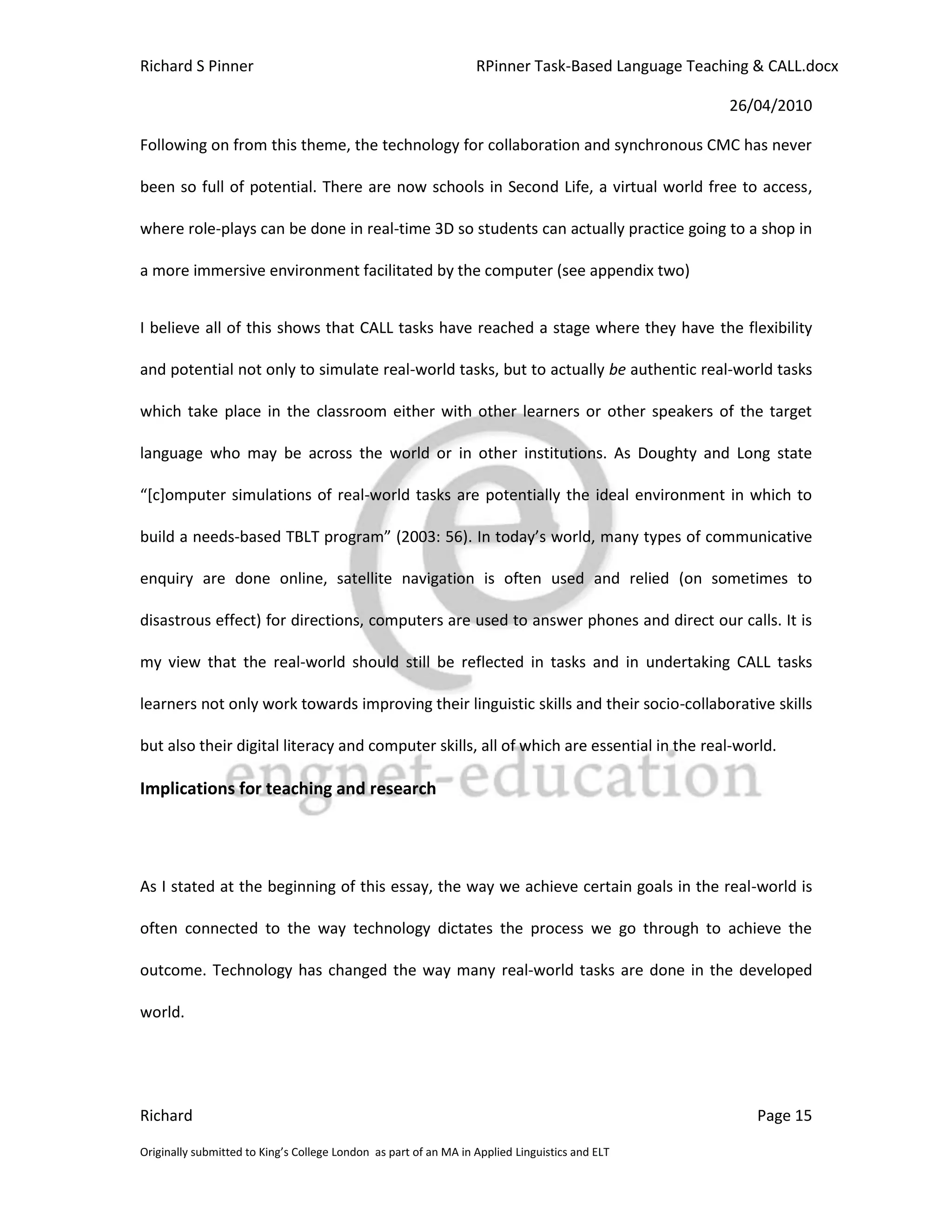 Richard S Pinner                                                  RPinner Task-Based Language Teaching & CALL.docx

                                                                                                   26/04/2010

Following on from this theme, the technology for collaboration and synchronous CMC has never

been so full of potential. There are now schools in Second Life, a virtual world free to access,

where role-plays can be done in real-time 3D so students can actually practice going to a shop in

a more immersive environment facilitated by the computer (see appendix two)


I believe all of this shows that CALL tasks have reached a stage where they have the flexibility

and potential not only to simulate real-world tasks, but to actually be authentic real-world tasks

which take place in the classroom either with other learners or other speakers of the target

language who may be across the world or in other institutions. As Doughty and Long state

“*c+omputer simulations of real-world tasks are potentially the ideal environment in which to

build a needs-based TBLT program” (2003: 56). In today’s world, many types of communicative

enquiry are done online, satellite navigation is often used and relied (on sometimes to

disastrous effect) for directions, computers are used to answer phones and direct our calls. It is

my view that the real-world should still be reflected in tasks and in undertaking CALL tasks

learners not only work towards improving their linguistic skills and their socio-collaborative skills

but also their digital literacy and computer skills, all of which are essential in the real-world.

Implications for teaching and research




As I stated at the beginning of this essay, the way we achieve certain goals in the real-world is

often connected to the way technology dictates the process we go through to achieve the

outcome. Technology has changed the way many real-world tasks are done in the developed

world.




Richard                                                                                                Page 15

Originally submitted to King’s College London as part of an MA in Applied Linguistics and ELT
 