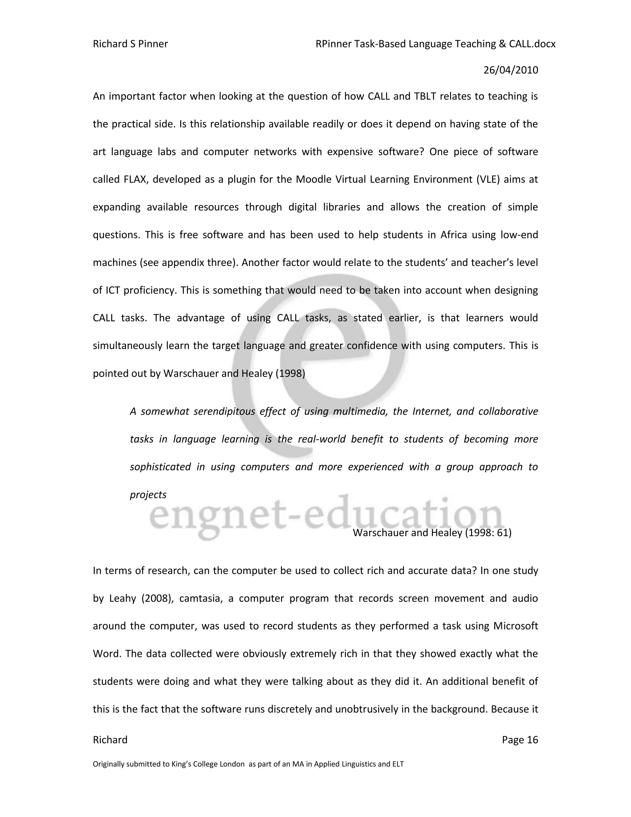 Richard S Pinner                                                  RPinner Task-Based Language Teaching & CALL.docx

                                                                                                       26/04/2010

An important factor when looking at the question of how CALL and TBLT relates to teaching is

the practical side. Is this relationship available readily or does it depend on having state of the

art language labs and computer networks with expensive software? One piece of software

called FLAX, developed as a plugin for the Moodle Virtual Learning Environment (VLE) aims at

expanding available resources through digital libraries and allows the creation of simple

questions. This is free software and has been used to help students in Africa using low-end

machines (see appendix three). Another factor would relate to the students’ and teacher’s level

of ICT proficiency. This is something that would need to be taken into account when designing

CALL tasks. The advantage of using CALL tasks, as stated earlier, is that learners would

simultaneously learn the target language and greater confidence with using computers. This is

pointed out by Warschauer and Healey (1998)


           A somewhat serendipitous effect of using multimedia, the Internet, and collaborative

           tasks in language learning is the real-world benefit to students of becoming more

           sophisticated in using computers and more experienced with a group approach to

           projects


                                                                             Warschauer and Healey (1998: 61)


In terms of research, can the computer be used to collect rich and accurate data? In one study

by Leahy (2008), camtasia, a computer program that records screen movement and audio

around the computer, was used to record students as they performed a task using Microsoft

Word. The data collected were obviously extremely rich in that they showed exactly what the

students were doing and what they were talking about as they did it. An additional benefit of

this is the fact that the software runs discretely and unobtrusively in the background. Because it

Richard                                                                                                    Page 16

Originally submitted to King’s College London as part of an MA in Applied Linguistics and ELT
 