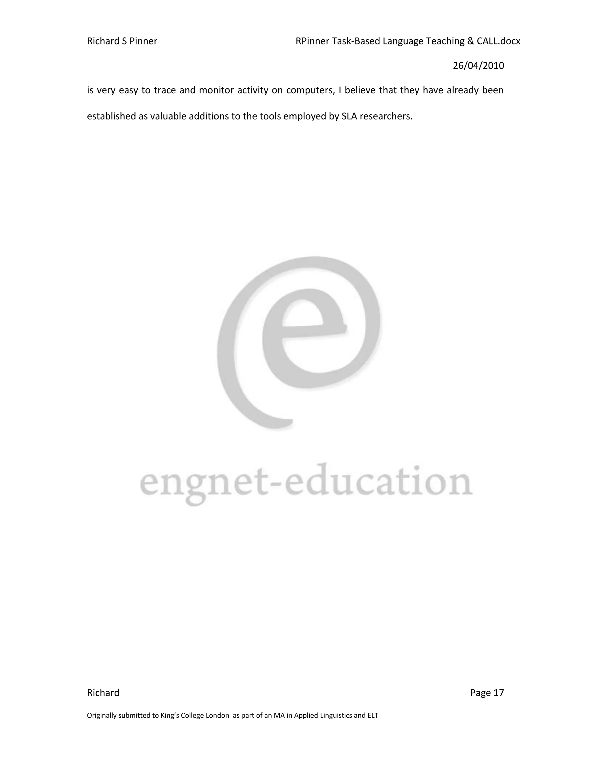 Richard S Pinner                                                  RPinner Task-Based Language Teaching & CALL.docx

                                                                                                   26/04/2010

is very easy to trace and monitor activity on computers, I believe that they have already been

established as valuable additions to the tools employed by SLA researchers.




Richard                                                                                                Page 17

Originally submitted to King’s College London as part of an MA in Applied Linguistics and ELT
 