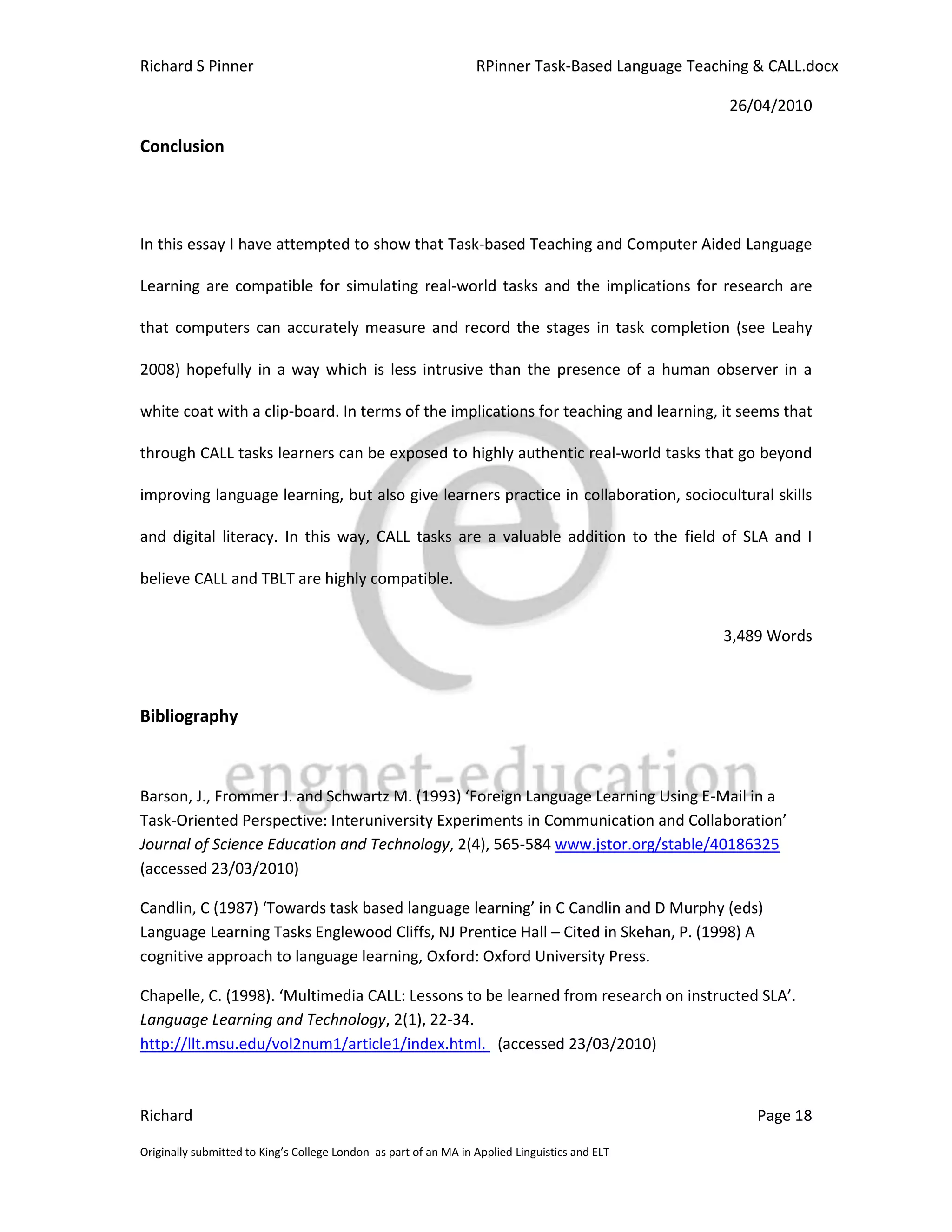 Richard S Pinner                                                  RPinner Task-Based Language Teaching & CALL.docx

                                                                                                   26/04/2010

Conclusion




In this essay I have attempted to show that Task-based Teaching and Computer Aided Language

Learning are compatible for simulating real-world tasks and the implications for research are

that computers can accurately measure and record the stages in task completion (see Leahy

2008) hopefully in a way which is less intrusive than the presence of a human observer in a

white coat with a clip-board. In terms of the implications for teaching and learning, it seems that

through CALL tasks learners can be exposed to highly authentic real-world tasks that go beyond

improving language learning, but also give learners practice in collaboration, sociocultural skills

and digital literacy. In this way, CALL tasks are a valuable addition to the field of SLA and I

believe CALL and TBLT are highly compatible.


                                                                                                  3,489 Words



Bibliography



Barson, J., Frommer J. and Schwartz M. (1993) ‘Foreign Language Learning Using E-Mail in a
Task-Oriented Perspective: Interuniversity Experiments in Communication and Collaboration’
Journal of Science Education and Technology, 2(4), 565-584 www.jstor.org/stable/40186325
(accessed 23/03/2010)

Candlin, C (1987) ‘Towards task based language learning’ in C Candlin and D Murphy (eds)
Language Learning Tasks Englewood Cliffs, NJ Prentice Hall – Cited in Skehan, P. (1998) A
cognitive approach to language learning, Oxford: Oxford University Press.

Chapelle, C. (1998). ‘Multimedia CALL: Lessons to be learned from research on instructed SLA’.
Language Learning and Technology, 2(1), 22-34.
http://llt.msu.edu/vol2num1/article1/index.html. (accessed 23/03/2010)



Richard                                                                                                Page 18

Originally submitted to King’s College London as part of an MA in Applied Linguistics and ELT
 