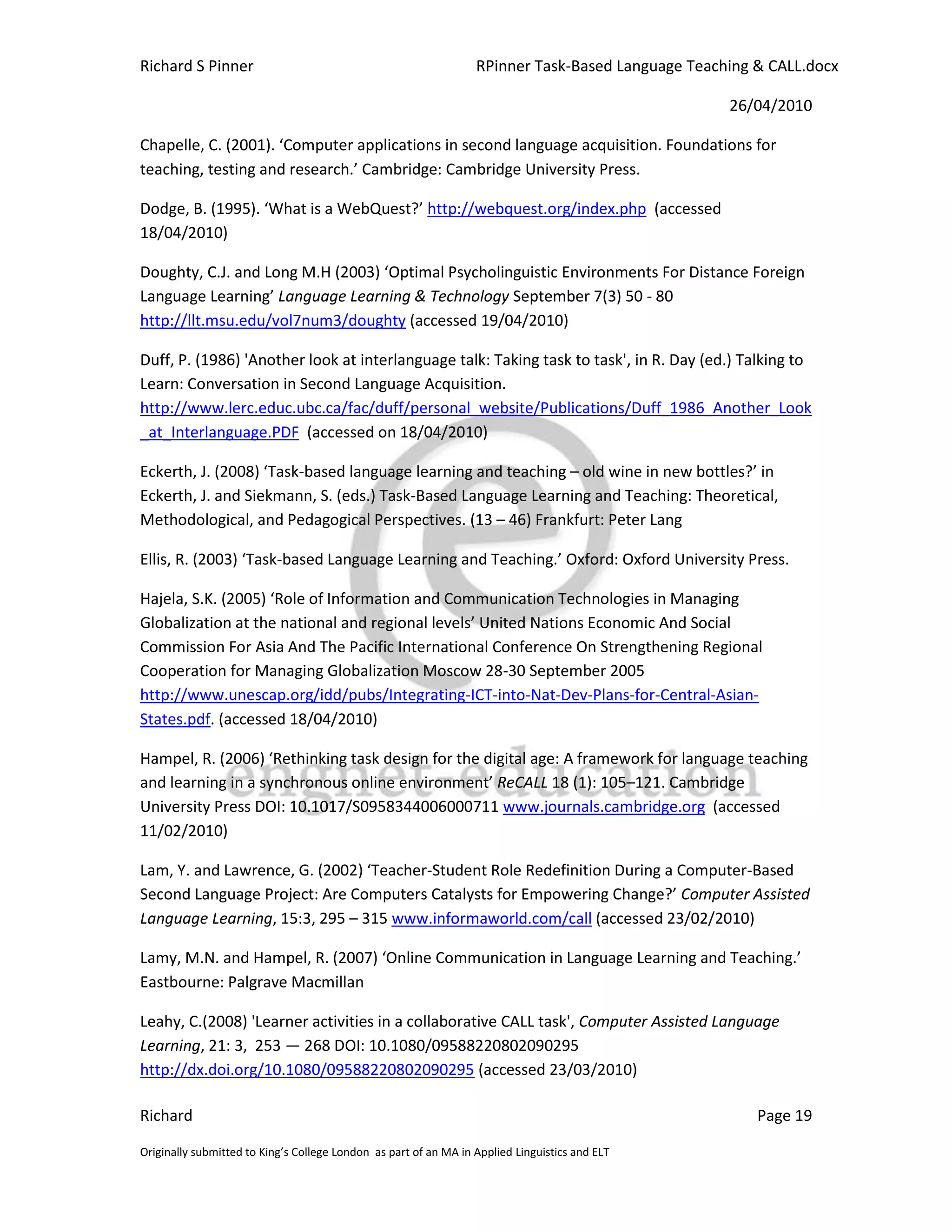 Richard S Pinner                                                  RPinner Task-Based Language Teaching & CALL.docx

                                                                                                   26/04/2010

Chapelle, C. (2001). ‘Computer applications in second language acquisition. Foundations for
teaching, testing and research.’ Cambridge: Cambridge University Press.

Dodge, B. (1995). ‘What is a WebQuest?’ http://webquest.org/index.php (accessed
18/04/2010)

Doughty, C.J. and Long M.H (2003) ‘Optimal Psycholinguistic Environments For Distance Foreign
Language Learning’ Language Learning & Technology September 7(3) 50 - 80
http://llt.msu.edu/vol7num3/doughty (accessed 19/04/2010)

Duff, P. (1986) 'Another look at interlanguage talk: Taking task to task', in R. Day (ed.) Talking to
Learn: Conversation in Second Language Acquisition.
http://www.lerc.educ.ubc.ca/fac/duff/personal_website/Publications/Duff_1986_Another_Look
_at_Interlanguage.PDF (accessed on 18/04/2010)

Eckerth, J. (2008) ‘Task-based language learning and teaching – old wine in new bottles?’ in
Eckerth, J. and Siekmann, S. (eds.) Task-Based Language Learning and Teaching: Theoretical,
Methodological, and Pedagogical Perspectives. (13 – 46) Frankfurt: Peter Lang

Ellis, R. (2003) ‘Task-based Language Learning and Teaching.’ Oxford: Oxford University Press.

Hajela, S.K. (2005) ‘Role of Information and Communication Technologies in Managing
Globalization at the national and regional levels’ United Nations Economic And Social
Commission For Asia And The Pacific International Conference On Strengthening Regional
Cooperation for Managing Globalization Moscow 28-30 September 2005
http://www.unescap.org/idd/pubs/Integrating-ICT-into-Nat-Dev-Plans-for-Central-Asian-
States.pdf. (accessed 18/04/2010)

Hampel, R. (2006) ‘Rethinking task design for the digital age: A framework for language teaching
and learning in a synchronous online environment’ ReCALL 18 (1): 105–121. Cambridge
University Press DOI: 10.1017/S0958344006000711 www.journals.cambridge.org (accessed
11/02/2010)

Lam, Y. and Lawrence, G. (2002) ‘Teacher-Student Role Redefinition During a Computer-Based
Second Language Project: Are Computers Catalysts for Empowering Change?’ Computer Assisted
Language Learning, 15:3, 295 – 315 www.informaworld.com/call (accessed 23/02/2010)

Lamy, M.N. and Hampel, R. (2007) ‘Online Communication in Language Learning and Teaching.’
Eastbourne: Palgrave Macmillan

Leahy, C.(2008) 'Learner activities in a collaborative CALL task', Computer Assisted Language
Learning, 21: 3, 253 — 268 DOI: 10.1080/09588220802090295
http://dx.doi.org/10.1080/09588220802090295 (accessed 23/03/2010)

Richard                                                                                                Page 19

Originally submitted to King’s College London as part of an MA in Applied Linguistics and ELT
 