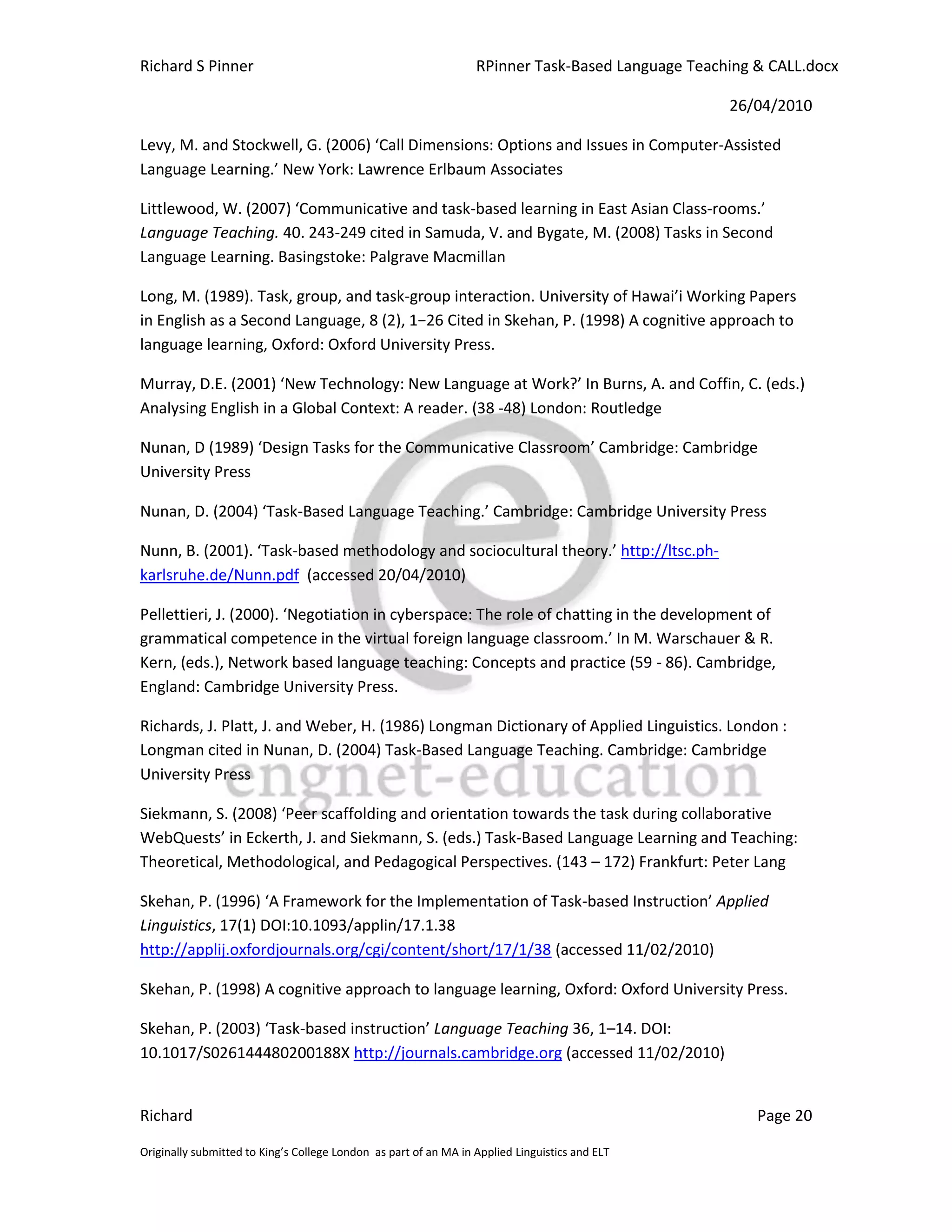 Richard S Pinner                                                  RPinner Task-Based Language Teaching & CALL.docx

                                                                                                   26/04/2010

Levy, M. and Stockwell, G. (2006) ‘Call Dimensions: Options and Issues in Computer-Assisted
Language Learning.’ New York: Lawrence Erlbaum Associates

Littlewood, W. (2007) ‘Communicative and task-based learning in East Asian Class-rooms.’
Language Teaching. 40. 243-249 cited in Samuda, V. and Bygate, M. (2008) Tasks in Second
Language Learning. Basingstoke: Palgrave Macmillan

Long, M. (1989). Task, group, and task-group interaction. University of Hawai’i Working Papers
in English as a Second Language, 8 (2), 1−26 Cited in Skehan, P. (1998) A cognitive approach to
language learning, Oxford: Oxford University Press.

Murray, D.E. (2001) ‘New Technology: New Language at Work?’ In Burns, A. and Coffin, C. (eds.)
Analysing English in a Global Context: A reader. (38 -48) London: Routledge

Nunan, D (1989) ‘Design Tasks for the Communicative Classroom’ Cambridge: Cambridge
University Press

Nunan, D. (2004) ‘Task-Based Language Teaching.’ Cambridge: Cambridge University Press

Nunn, B. (2001). ‘Task-based methodology and sociocultural theory.’ http://ltsc.ph-
karlsruhe.de/Nunn.pdf (accessed 20/04/2010)

Pellettieri, J. (2000). ‘Negotiation in cyberspace: The role of chatting in the development of
grammatical competence in the virtual foreign language classroom.’ In M. Warschauer & R.
Kern, (eds.), Network based language teaching: Concepts and practice (59 - 86). Cambridge,
England: Cambridge University Press.

Richards, J. Platt, J. and Weber, H. (1986) Longman Dictionary of Applied Linguistics. London :
Longman cited in Nunan, D. (2004) Task-Based Language Teaching. Cambridge: Cambridge
University Press

Siekmann, S. (2008) ‘Peer scaffolding and orientation towards the task during collaborative
WebQuests’ in Eckerth, J. and Siekmann, S. (eds.) Task-Based Language Learning and Teaching:
Theoretical, Methodological, and Pedagogical Perspectives. (143 – 172) Frankfurt: Peter Lang

Skehan, P. (1996) ‘A Framework for the Implementation of Task-based Instruction’ Applied
Linguistics, 17(1) DOI:10.1093/applin/17.1.38
http://applij.oxfordjournals.org/cgi/content/short/17/1/38 (accessed 11/02/2010)

Skehan, P. (1998) A cognitive approach to language learning, Oxford: Oxford University Press.

Skehan, P. (2003) ‘Task-based instruction’ Language Teaching 36, 1–14. DOI:
10.1017/S026144480200188X http://journals.cambridge.org (accessed 11/02/2010)


Richard                                                                                                Page 20

Originally submitted to King’s College London as part of an MA in Applied Linguistics and ELT
 