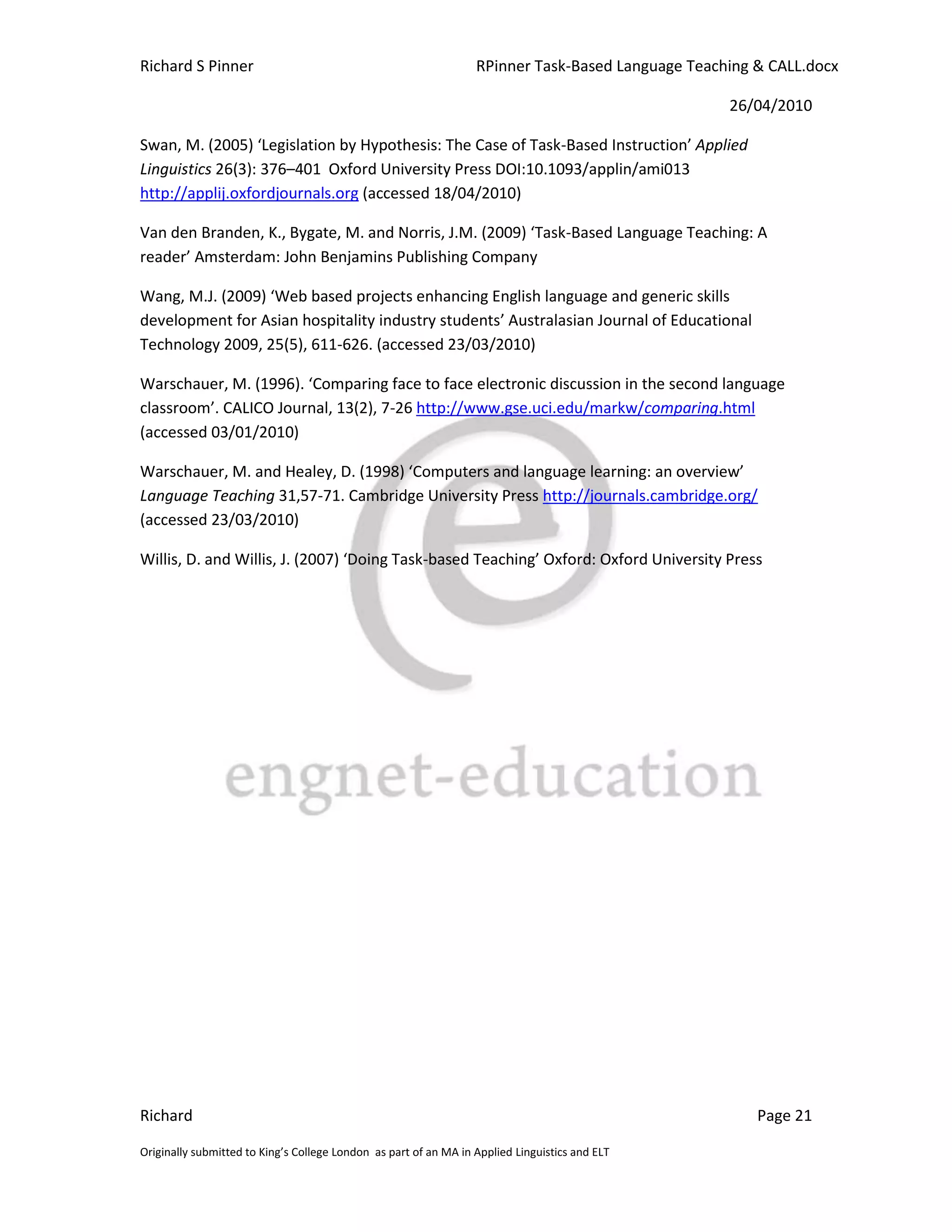 Richard S Pinner                                                  RPinner Task-Based Language Teaching & CALL.docx

                                                                                                   26/04/2010

Swan, M. (2005) ‘Legislation by Hypothesis: The Case of Task-Based Instruction’ Applied
Linguistics 26(3): 376–401 Oxford University Press DOI:10.1093/applin/ami013
http://applij.oxfordjournals.org (accessed 18/04/2010)

Van den Branden, K., Bygate, M. and Norris, J.M. (2009) ‘Task-Based Language Teaching: A
reader’ Amsterdam: John Benjamins Publishing Company

Wang, M.J. (2009) ‘Web based projects enhancing English language and generic skills
development for Asian hospitality industry students’ Australasian Journal of Educational
Technology 2009, 25(5), 611-626. (accessed 23/03/2010)

Warschauer, M. (1996). ‘Comparing face to face electronic discussion in the second language
classroom’. CALICO Journal, 13(2), 7-26 http://www.gse.uci.edu/markw/comparing.html
(accessed 03/01/2010)

Warschauer, M. and Healey, D. (1998) ‘Computers and language learning: an overview’
Language Teaching 31,57-71. Cambridge University Press http://journals.cambridge.org/
(accessed 23/03/2010)

Willis, D. and Willis, J. (2007) ‘Doing Task-based Teaching’ Oxford: Oxford University Press




Richard                                                                                                Page 21

Originally submitted to King’s College London as part of an MA in Applied Linguistics and ELT
 