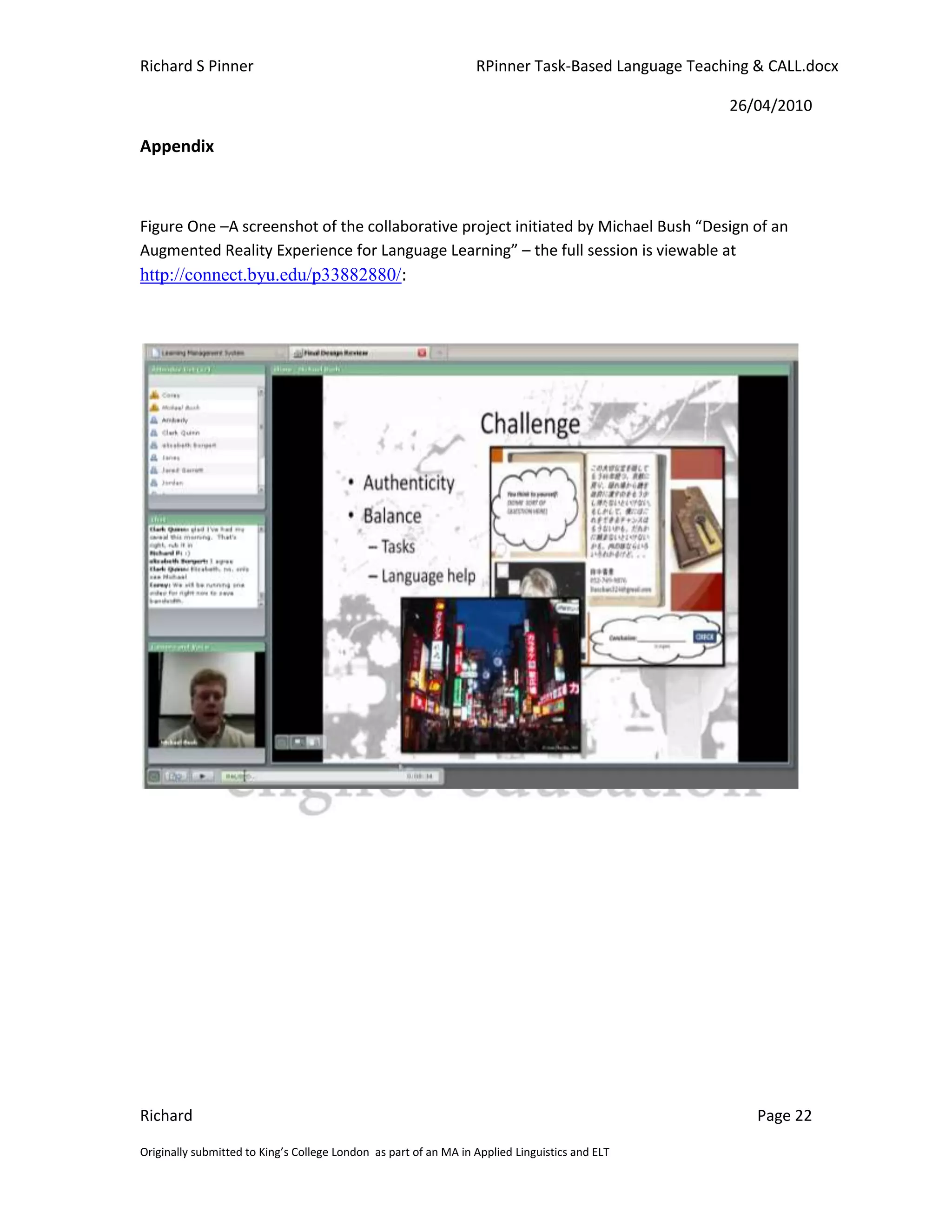 Richard S Pinner                                                  RPinner Task-Based Language Teaching & CALL.docx

                                                                                                   26/04/2010

Appendix



Figure One –A screenshot of the collaborative project initiated by Michael Bush “Design of an
Augmented Reality Experience for Language Learning” – the full session is viewable at
http://connect.byu.edu/p33882880/:




Richard                                                                                                Page 22

Originally submitted to King’s College London as part of an MA in Applied Linguistics and ELT
 