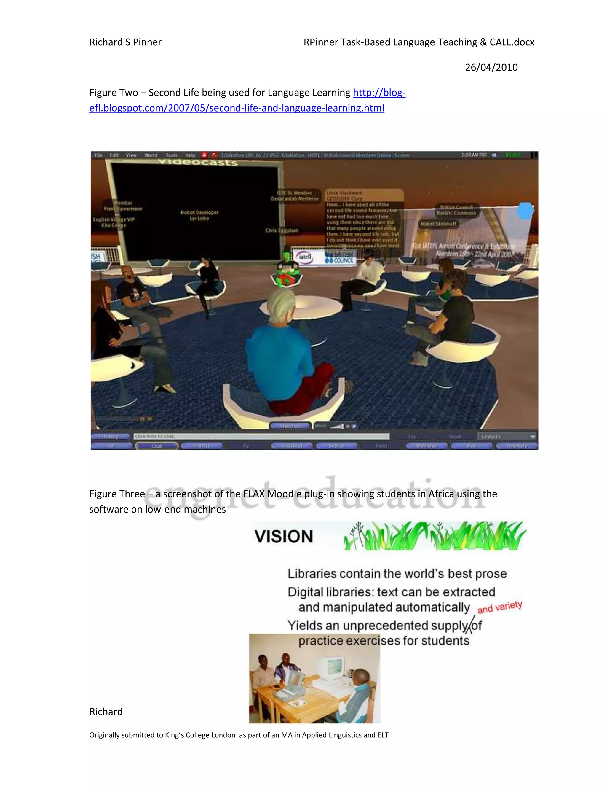 Richard S Pinner                                                  RPinner Task-Based Language Teaching & CALL.docx

                                                                                                   26/04/2010

Figure Two – Second Life being used for Language Learning http://blog-
efl.blogspot.com/2007/05/second-life-and-language-learning.html




Figure Three – a screenshot of the FLAX Moodle plug-in showing students in Africa using the
software on low-end machines




Richard                                                                                                Page 23

Originally submitted to King’s College London as part of an MA in Applied Linguistics and ELT
 