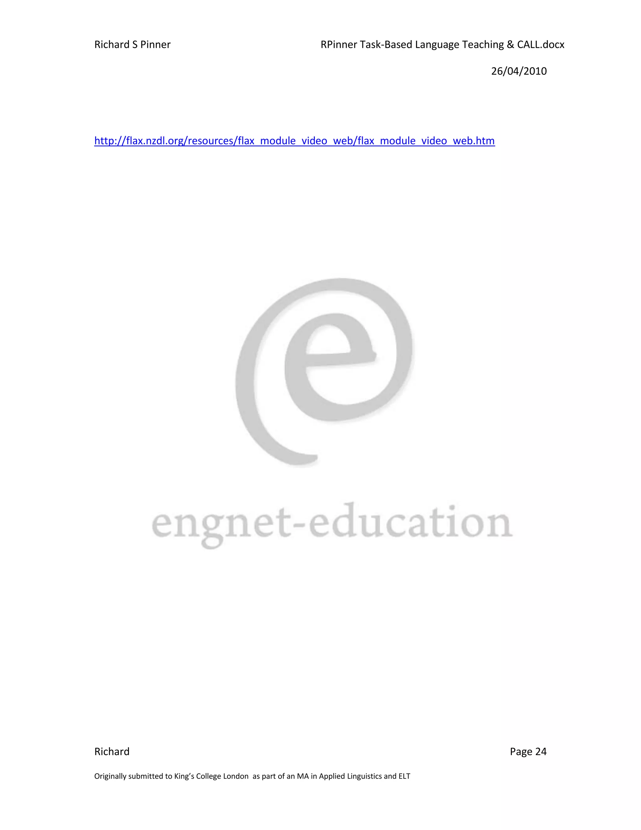 Richard S Pinner                                                  RPinner Task-Based Language Teaching & CALL.docx

                                                                                                   26/04/2010




http://flax.nzdl.org/resources/flax_module_video_web/flax_module_video_web.htm




Richard                                                                                                Page 24

Originally submitted to King’s College London as part of an MA in Applied Linguistics and ELT
 