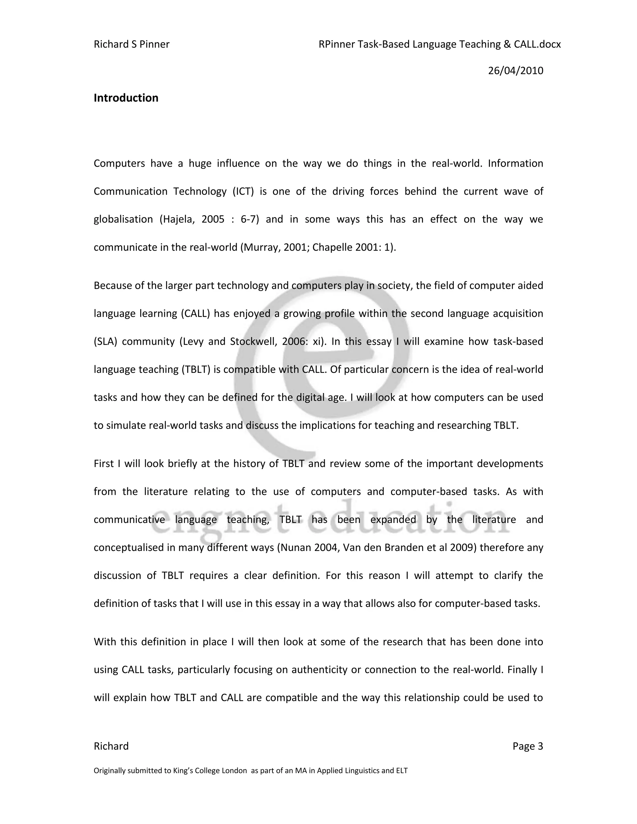 Richard S Pinner                                                  RPinner Task-Based Language Teaching & CALL.docx

                                                                                                   26/04/2010

Introduction




Computers have a huge influence on the way we do things in the real-world. Information

Communication Technology (ICT) is one of the driving forces behind the current wave of

globalisation (Hajela, 2005 : 6-7) and in some ways this has an effect on the way we

communicate in the real-world (Murray, 2001; Chapelle 2001: 1).


Because of the larger part technology and computers play in society, the field of computer aided

language learning (CALL) has enjoyed a growing profile within the second language acquisition

(SLA) community (Levy and Stockwell, 2006: xi). In this essay I will examine how task-based

language teaching (TBLT) is compatible with CALL. Of particular concern is the idea of real-world

tasks and how they can be defined for the digital age. I will look at how computers can be used

to simulate real-world tasks and discuss the implications for teaching and researching TBLT.


First I will look briefly at the history of TBLT and review some of the important developments

from the literature relating to the use of computers and computer-based tasks. As with

communicative language teaching, TBLT has been expanded by the literature and

conceptualised in many different ways (Nunan 2004, Van den Branden et al 2009) therefore any

discussion of TBLT requires a clear definition. For this reason I will attempt to clarify the

definition of tasks that I will use in this essay in a way that allows also for computer-based tasks.


With this definition in place I will then look at some of the research that has been done into

using CALL tasks, particularly focusing on authenticity or connection to the real-world. Finally I

will explain how TBLT and CALL are compatible and the way this relationship could be used to



Richard                                                                                                 Page 3

Originally submitted to King’s College London as part of an MA in Applied Linguistics and ELT
 