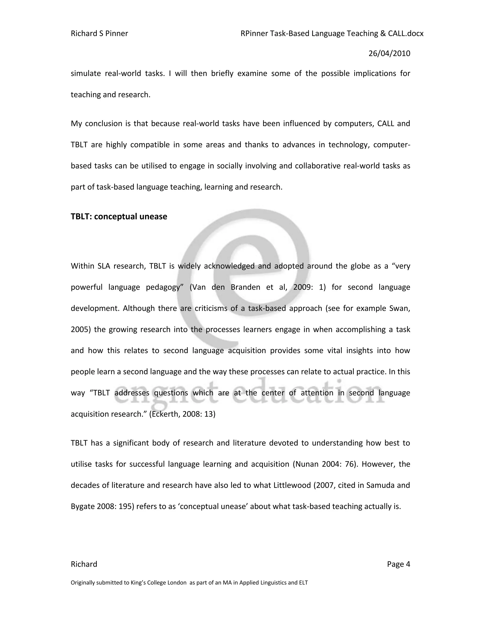 Richard S Pinner                                                  RPinner Task-Based Language Teaching & CALL.docx

                                                                                                   26/04/2010

simulate real-world tasks. I will then briefly examine some of the possible implications for

teaching and research.


My conclusion is that because real-world tasks have been influenced by computers, CALL and

TBLT are highly compatible in some areas and thanks to advances in technology, computer-

based tasks can be utilised to engage in socially involving and collaborative real-world tasks as

part of task-based language teaching, learning and research.


TBLT: conceptual unease




Within SLA research, TBLT is widely acknowledged and adopted around the globe as a “very

powerful language pedagogy” (Van den Branden et al, 2009: 1) for second language

development. Although there are criticisms of a task-based approach (see for example Swan,

2005) the growing research into the processes learners engage in when accomplishing a task

and how this relates to second language acquisition provides some vital insights into how

people learn a second language and the way these processes can relate to actual practice. In this

way “TBLT addresses questions which are at the center of attention in second language

acquisition research.” (Eckerth, 2008: 13)


TBLT has a significant body of research and literature devoted to understanding how best to

utilise tasks for successful language learning and acquisition (Nunan 2004: 76). However, the

decades of literature and research have also led to what Littlewood (2007, cited in Samuda and

Bygate 2008: 195) refers to as ‘conceptual unease’ about what task-based teaching actually is.




Richard                                                                                                 Page 4

Originally submitted to King’s College London as part of an MA in Applied Linguistics and ELT
 