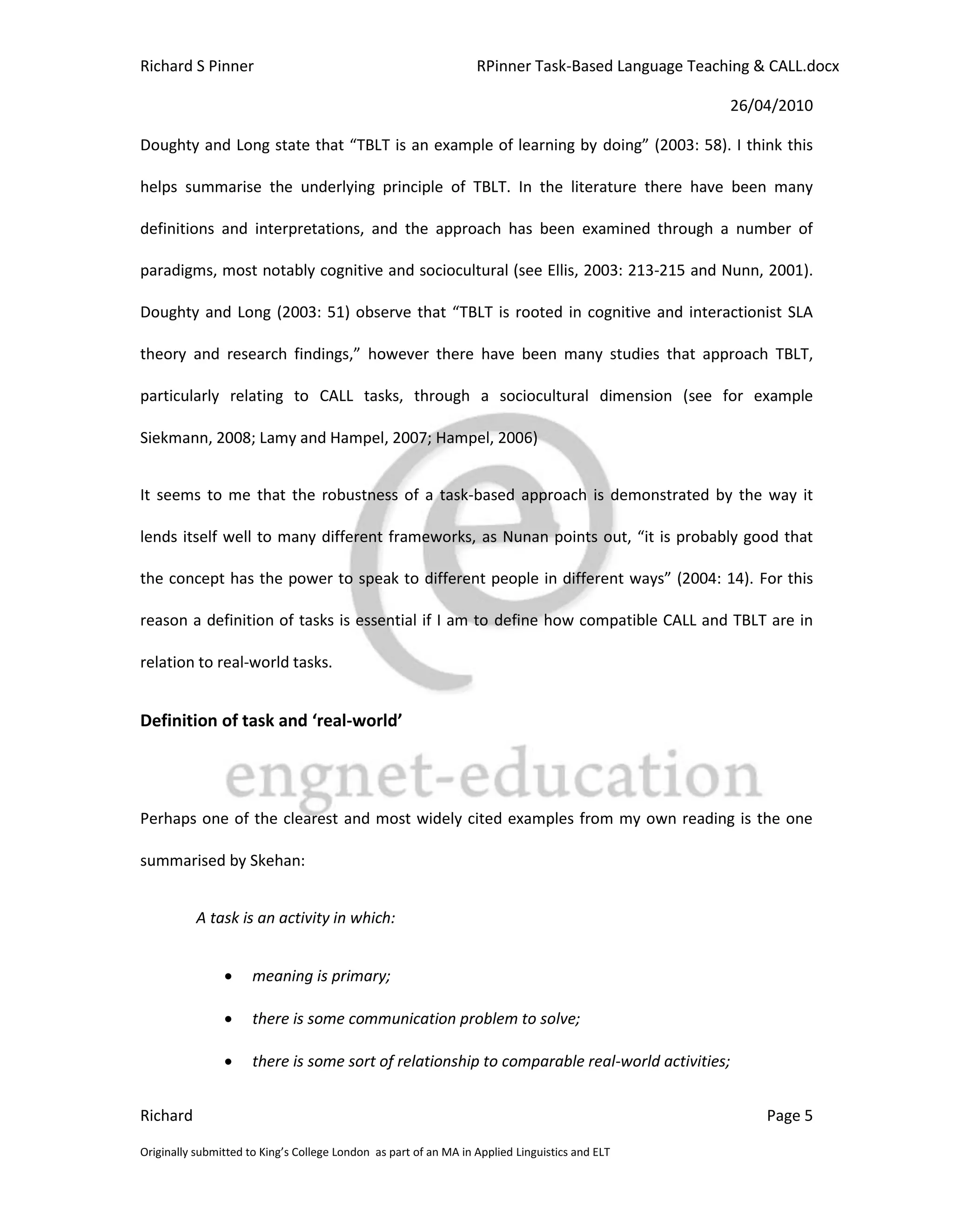 Richard S Pinner                                                  RPinner Task-Based Language Teaching & CALL.docx

                                                                                                   26/04/2010

Doughty and Long state that “TBLT is an example of learning by doing” (2003: 58). I think this

helps summarise the underlying principle of TBLT. In the literature there have been many

definitions and interpretations, and the approach has been examined through a number of

paradigms, most notably cognitive and sociocultural (see Ellis, 2003: 213-215 and Nunn, 2001).

Doughty and Long (2003: 51) observe that “TBLT is rooted in cognitive and interactionist SLA

theory and research findings,” however there have been many studies that approach TBLT,

particularly relating to CALL tasks, through a sociocultural dimension (see for example

Siekmann, 2008; Lamy and Hampel, 2007; Hampel, 2006)


It seems to me that the robustness of a task-based approach is demonstrated by the way it

lends itself well to many different frameworks, as Nunan points out, “it is probably good that

the concept has the power to speak to different people in different ways” (2004: 14). For this

reason a definition of tasks is essential if I am to define how compatible CALL and TBLT are in

relation to real-world tasks.


Definition of task and ‘real-world’




Perhaps one of the clearest and most widely cited examples from my own reading is the one

summarised by Skehan:


           A task is an activity in which:


                     meaning is primary;

                     there is some communication problem to solve;

                     there is some sort of relationship to comparable real-world activities;


Richard                                                                                                 Page 5

Originally submitted to King’s College London as part of an MA in Applied Linguistics and ELT
 