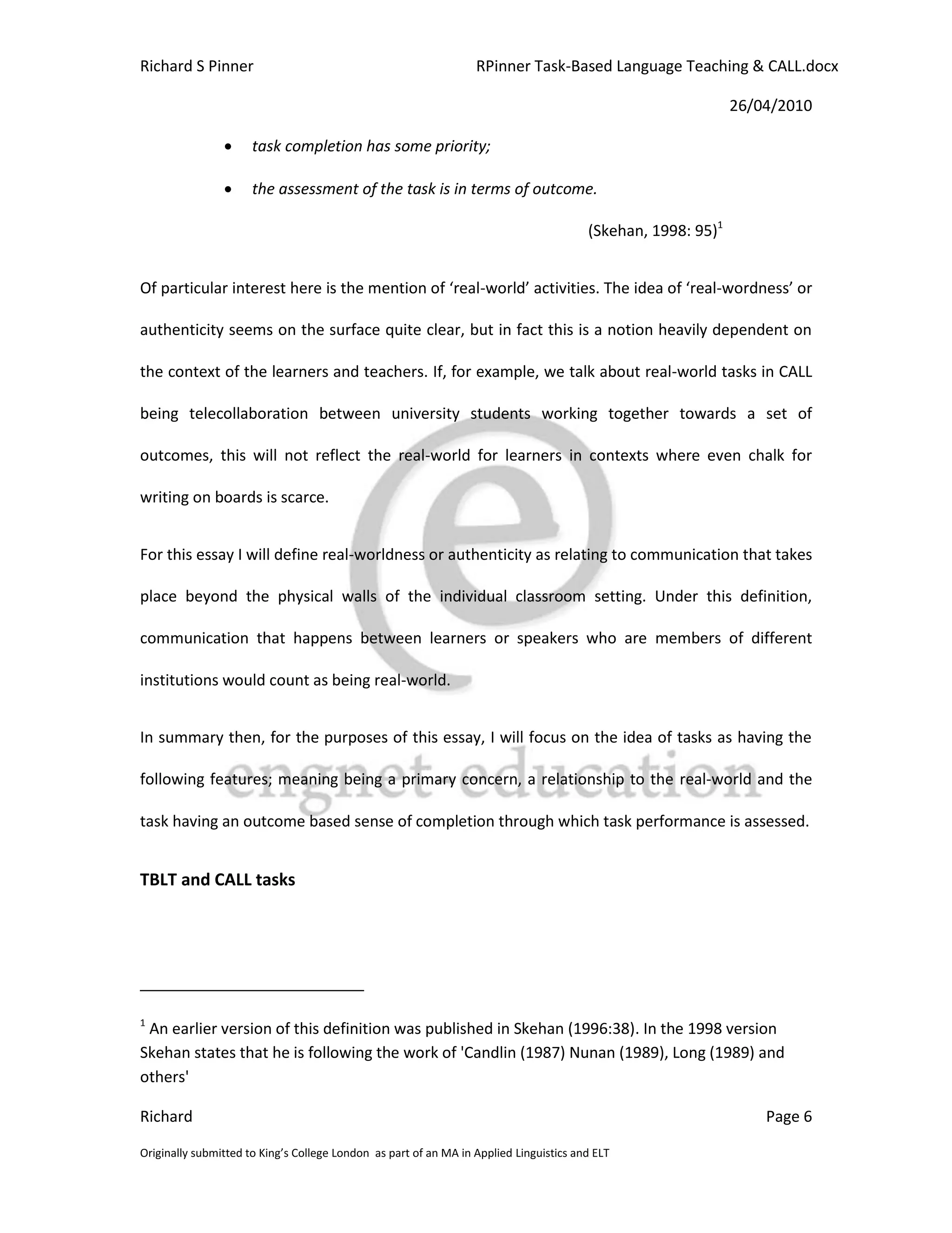 Richard S Pinner                                                  RPinner Task-Based Language Teaching & CALL.docx

                                                                                                              26/04/2010

                     task completion has some priority;

                     the assessment of the task is in terms of outcome.

                                                                                        (Skehan, 1998: 95)1


Of particular interest here is the mention of ‘real-world’ activities. The idea of ‘real-wordness’ or

authenticity seems on the surface quite clear, but in fact this is a notion heavily dependent on

the context of the learners and teachers. If, for example, we talk about real-world tasks in CALL

being telecollaboration between university students working together towards a set of

outcomes, this will not reflect the real-world for learners in contexts where even chalk for

writing on boards is scarce.


For this essay I will define real-worldness or authenticity as relating to communication that takes

place beyond the physical walls of the individual classroom setting. Under this definition,

communication that happens between learners or speakers who are members of different

institutions would count as being real-world.


In summary then, for the purposes of this essay, I will focus on the idea of tasks as having the

following features; meaning being a primary concern, a relationship to the real-world and the

task having an outcome based sense of completion through which task performance is assessed.


TBLT and CALL tasks




1
 An earlier version of this definition was published in Skehan (1996:38). In the 1998 version
Skehan states that he is following the work of 'Candlin (1987) Nunan (1989), Long (1989) and
others'

Richard                                                                                                           Page 6

Originally submitted to King’s College London as part of an MA in Applied Linguistics and ELT
 