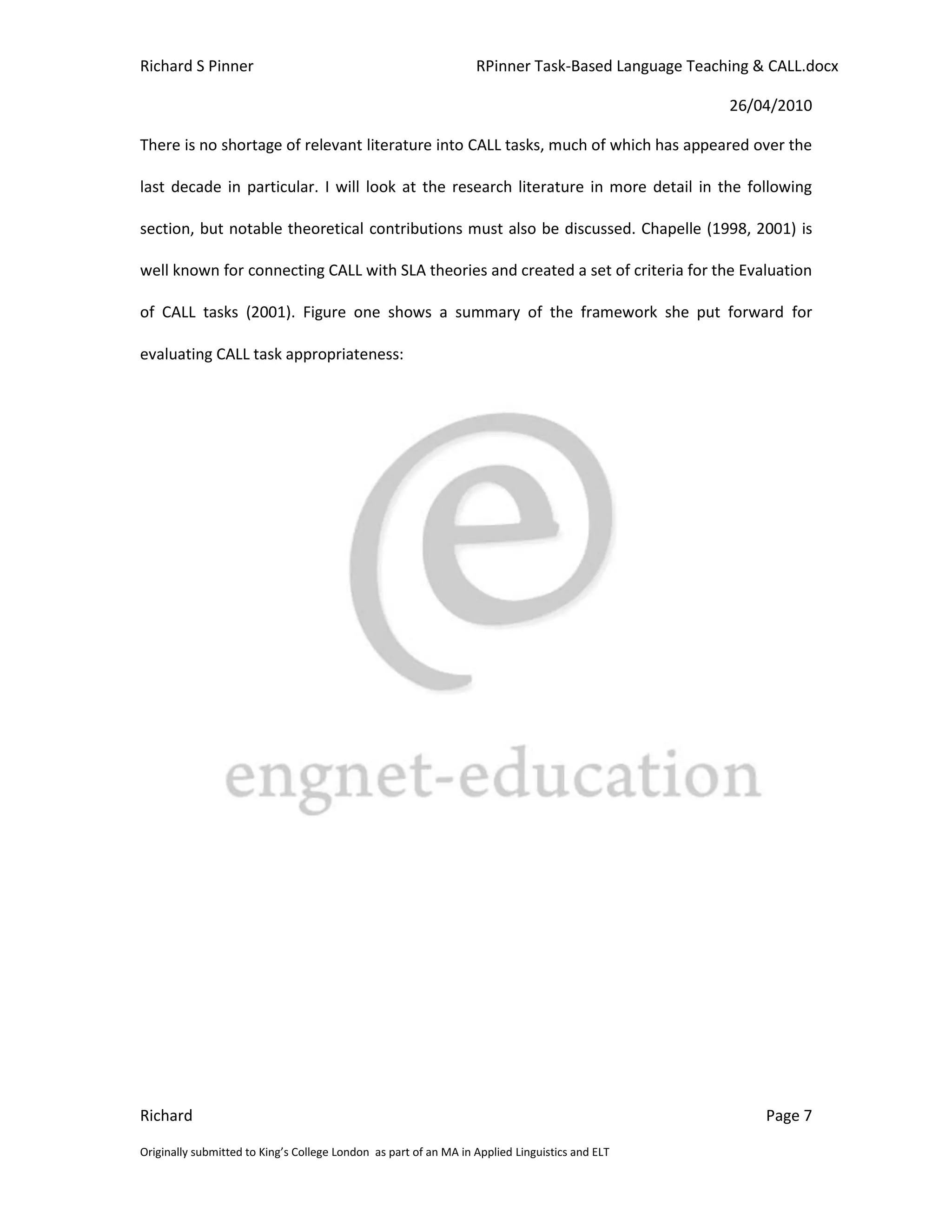 Richard S Pinner                                                  RPinner Task-Based Language Teaching & CALL.docx

                                                                                                   26/04/2010

There is no shortage of relevant literature into CALL tasks, much of which has appeared over the

last decade in particular. I will look at the research literature in more detail in the following

section, but notable theoretical contributions must also be discussed. Chapelle (1998, 2001) is

well known for connecting CALL with SLA theories and created a set of criteria for the Evaluation

of CALL tasks (2001). Figure one shows a summary of the framework she put forward for

evaluating CALL task appropriateness:




Richard                                                                                                 Page 7

Originally submitted to King’s College London as part of an MA in Applied Linguistics and ELT
 
