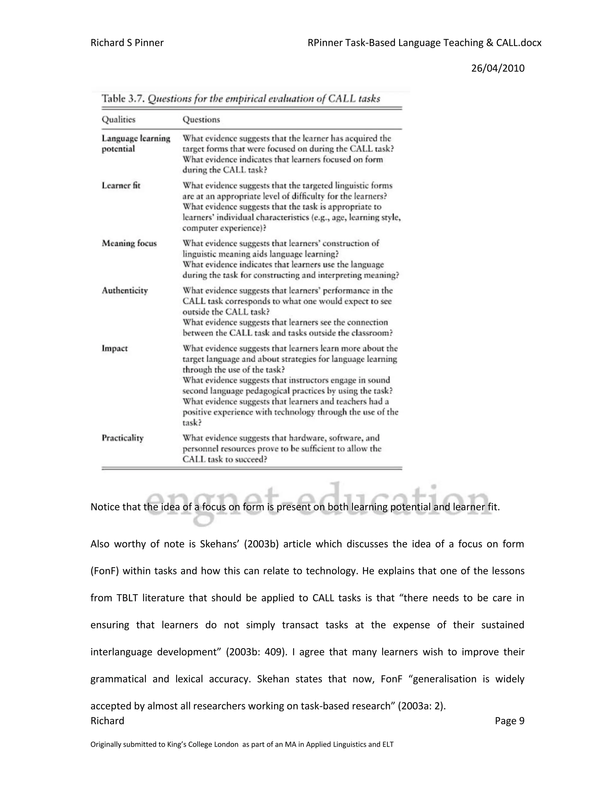 Richard S Pinner                                                  RPinner Task-Based Language Teaching & CALL.docx

                                                                                                   26/04/2010




Notice that the idea of a focus on form is present on both learning potential and learner fit.


Also worthy of note is Skehans’ (2003b) article which discusses the idea of a focus on form

(FonF) within tasks and how this can relate to technology. He explains that one of the lessons

from TBLT literature that should be applied to CALL tasks is that “there needs to be care in

ensuring that learners do not simply transact tasks at the expense of their sustained

interlanguage development” (2003b: 409). I agree that many learners wish to improve their

grammatical and lexical accuracy. Skehan states that now, FonF “generalisation is widely

accepted by almost all researchers working on task-based research” (2003a: 2).
Richard                                                                                                 Page 9

Originally submitted to King’s College London as part of an MA in Applied Linguistics and ELT
 