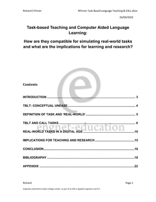 Richard S Pinner                                                  RPinner Task-Based Language Teaching & CALL.docx

                                                                                                      26/04/2010


    Task-based Teaching and Computer Aided Language
                        Learning:

How are they compatible for simulating real-world tasks
and what are the implications for learning and research?




Contents


INTRODUCTION ....................................................................................................... 3

TBLT: CONCEPTUAL UNEASE ............................................................................... 4

DEFINITION OF TASK AND ‘REAL-WORLD’ .......................................................... 5

TBLT AND CALL TASKS ......................................................................................... 6

REAL-WORLD TASKS IN A DIGITAL AGE ............................................................10

IMPLICATIONS FOR TEACHING AND RESEARCH ..............................................15

CONCLUSION ..........................................................................................................18

BIBLIOGRAPHY ......................................................................................................18

APPENDIX ...............................................................................................................22




Richard                                                                                                     Page 1

Originally submitted to King’s College London as part of an MA in Applied Linguistics and ELT
 