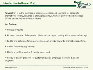 Introduction to RewardPort


 RewardPort is in the business of products, services and solutions for corporate
 promotions, loyalty, rewards & gifting programs, which are delivered and managed
 offline, online and on mobile platform.

 Key Features

  Unique products

  Pioneers in some of the product ideas and concepts. Having a first mover advantage.

  End to end solutions for corporate in area of loyalty, rewards, promotions & gifting.

  Global fulfillment capabilities

  Platform - offline, online & mobile integrated.

  Ready to deploy platform for customer loyalty, employee incentive & dealer
 programs

 www.rewardport.in                                             Mumbai   Delhi   Bengaluru   Dubai
 