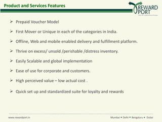Product and Services Features


    Prepaid Voucher Model

    First Mover or Unique in each of the categories in India.

    Offline, Web and mobile enabled delivery and fulfillment platform.

    Thrive on excess/ unsold /perishable /distress inventory.

    Easily Scalable and global implementation

    Ease of use for corporate and customers.

    High perceived value – low actual cost .

    Quick set up and standardized suite for loyalty and rewards




  www.rewardport.in                                       Mumbai   Delhi   Bengaluru   Dubai
 
