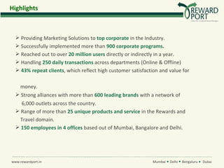 Highlights



   Providing Marketing Solutions to top corporate in the Industry.
   Successfully implemented more than 900 corporate programs.
   Reached out to over 20 million users directly or indirectly in a year.
   Handling 250 daily transactions across departments (Online & Offline)
   43% repeat clients, which reflect high customer satisfaction and value for

    money.
   Strong alliances with more than 600 leading brands with a network of
    6,000 outlets across the country.
   Range of more than 25 unique products and service in the Rewards and
    Travel domain.
   150 employees in 4 offices based out of Mumbai, Bangalore and Delhi.




www.rewardport.in                                             Mumbai   Delhi   Bengaluru   Dubai
 