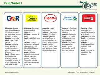 Case Studies I




Objective – Loyalty       Objective - Customer    Objective –Sales           Objective – Customer      Objective – Sales
Solution and Rewards      Acquisition and         Promotion                  Acquisition and Up        Promotion for
for Travel Agents to      Rewards                 Location – Pan India       gradation                 Blackberry Handsets
use Hyderabad Airport     Location – Mumbai &     Reach – 15 million         Location – Pan India      at all outlets.
as transit location.      Delhi                   Solution – Beauty          Reach – 1.2L credit       Location – Pan India
Location – Pan India      Reach – 25,000 (Phase   services offered in        card customers in a       Reach – 1L customer
Reach – 600 Travel        I)                      form of vouchers in        span of 3 years           purchase
Agents                    Solution - Gift Kit     leading salons in India.   Solution – Premium        Solution –
Solution – Creating       containing a bouquet    Result – Helped            holiday vouchers          CineRewardz Movie
online website to         of products – CR |      facilitate higher sales    Result – Repeat           card valid for 6
check and redeem          MCOG | DI | Savings     and repeat purchases       purchase for past 3       months.
points for a variety of   Vouchers                of Henko Detergent.        years and ongoing.        Result – Increase in
products.                 Result - Turning                                                             demand of the
Result – Travel agents    suitors into members                                                         product.
enrolled for the          of Club Mahindra
program and have          Holiday Program.
resulted in increase of   Increasing member
transit passengers via    and Loyalty base over
Hyderabad airport.        a long run.



www.rewardport.in                                                                    Mumbai    Delhi   Bengaluru    Dubai
 
