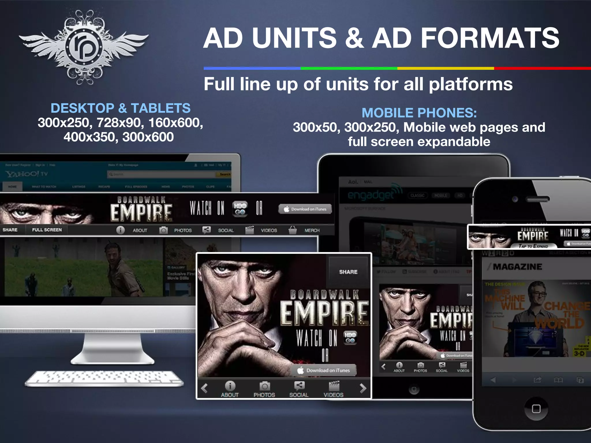 AD UNITS & AD FORMATS
                            Full line up of units for all platforms
  DESKTOP & TABLETS                              MOBILE PHONES:
300x250, 728x90, 160x600,              300x50, 300x250, Mobile web pages and
    400x350, 300x600                           full screen expandable
 