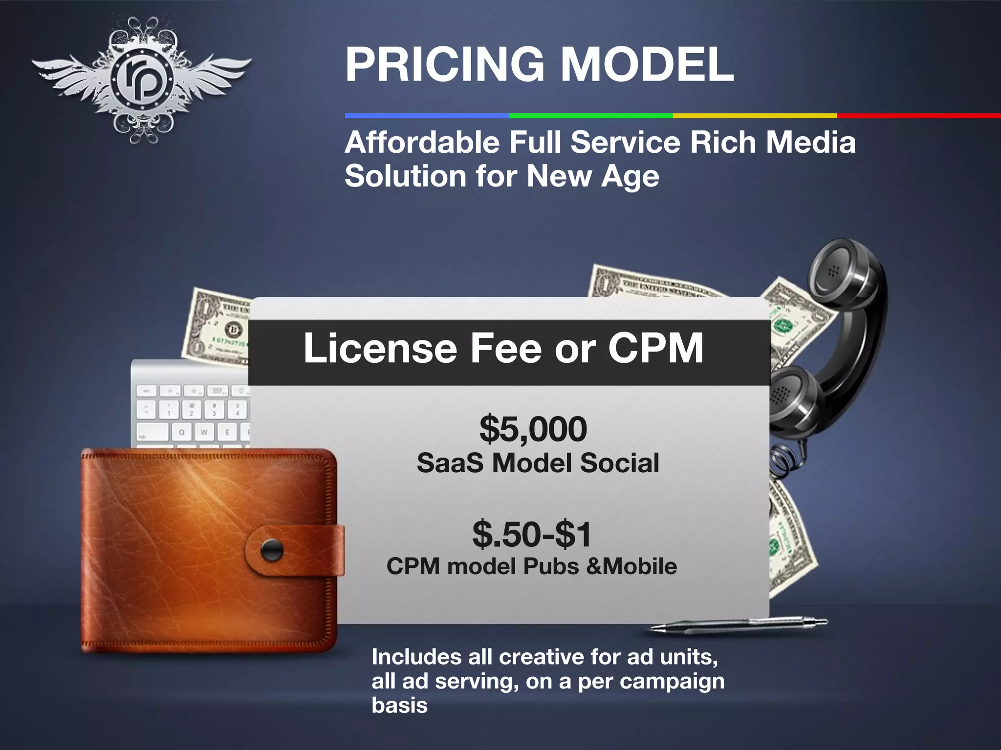 PRICING MODEL
 Affordable Full Service Rich Media
 Solution for New Age




License Fee or CPM
             $5,000
       SaaS Model Social

             $.50-$1
    CPM model Pubs &Mobile


   Includes all creative for ad units,
   all ad serving, on a per campaign
   basis
 