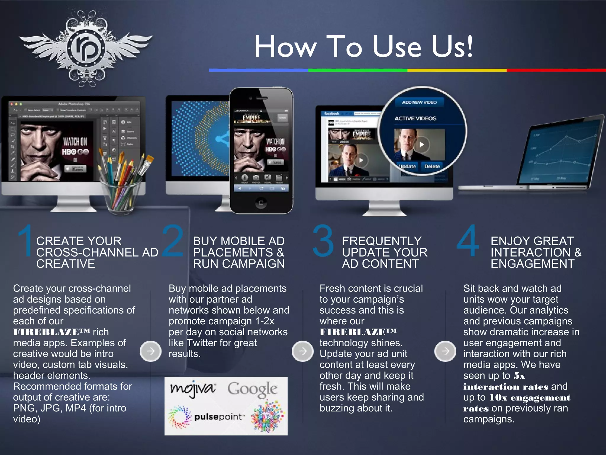 How To Use Us!




1    CREATE YOUR
     CROSS-CHANNEL AD
     CREATIVE
                               2    BUY MOBILE AD
                                    PLACEMENTS &
                                    RUN CAMPAIGN
                                                            3    FREQUENTLY
                                                                 UPDATE YOUR
                                                                 AD CONTENT
                                                                                       4    ENJOY GREAT
                                                                                            INTERACTION &
                                                                                            ENGAGEMENT

Create your cross-channel      Buy mobile ad placements     Fresh content is crucial   Sit back and watch ad
ad designs based on            with our partner ad          to your campaign’s         units wow your target
predefined specifications of   networks shown below and     success and this is        audience. Our analytics
each of our                    promote campaign 1-2x        where our                  and previous campaigns
FIREBLAZE™ rich                per day on social networks   FIREBLAZE™                 show dramatic increase in
media apps. Examples of        like Twitter for great       technology shines.         user engagement and
creative would be intro        results.                     Update your ad unit        interaction with our rich
video, custom tab visuals,                                  content at least every     media apps. We have
header elements.                                            other day and keep it      seen up to 5x
Recommended formats for                                     fresh. This will make      interaction rates and
output of creative are:                                     users keep sharing and     up to 10x engagement
PNG, JPG, MP4 (for intro                                    buzzing about it.          rates on previously ran
video)                                                                                 campaigns.
 